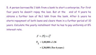 5. A person borrows Rs 1 lakh from a bank to start a enterprise. For first
four years he doesn’t repay the loan. But at the end of 4 years he
obtains a further loan of Rs.1 lakh from the bank. After 6 years he
starts repayment of both loans and clears them in a further period of 10
years. Calculate the yearly installment that he has to pay uniformly at 8%
interest rate.
 