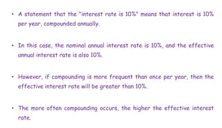 • A statement that the "interest rate is 10%" means that interest is 10%
per year, compounded annually.
• In this case, the nominal annual interest rate is 10%, and the effective
annual interest rate is also 10%.
• However, if compounding is more frequent than once per year, then the
effective interest rate will be greater than 10%.
• The more often compounding occurs, the higher the effective interest
rate.
 