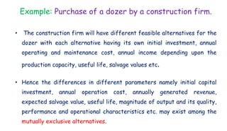 Example: Purchase of a dozer by a construction firm.
• The construction firm will have different feasible alternatives for the
dozer with each alternative having its own initial investment, annual
operating and maintenance cost, annual income depending upon the
production capacity, useful life, salvage values etc.
• Hence the differences in different parameters namely initial capital
investment, annual operation cost, annually generated revenue,
expected salvage value, useful life, magnitude of output and its quality,
performance and operational characteristics etc. may exist among the
mutually exclusive alternatives.
 