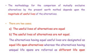 • The methodology for the comparison of mutually exclusive
alternatives by the present worth method depends upon the
magnitude of useful lives of the alternatives.
• There are two cases;
a) The useful lives of alternatives are equal
b) The useful lives of alternatives are not equal.
The alternatives having equal useful lives are designated as
equal life span alternatives whereas the alternatives having
unequal life spans are referred as different life span
 