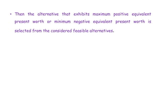 • Then the alternative that exhibits maximum positive equivalent
present worth or minimum negative equivalent present worth is
selected from the considered feasible alternatives.
 