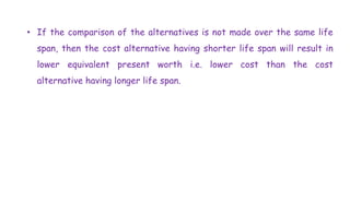 • If the comparison of the alternatives is not made over the same life
span, then the cost alternative having shorter life span will result in
lower equivalent present worth i.e. lower cost than the cost
alternative having longer life span.
 