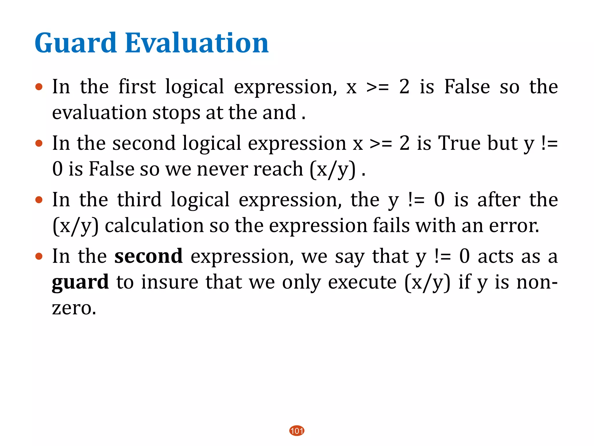 Guard Evaluation
101
 In the first logical expression, x >= 2 is False so the
evaluation stops at the and .
 In the second logical expression x >= 2 is True but y !=
0 is False so we never reach (x/y) .
 In the third logical expression, the y != 0 is after the
(x/y) calculation so the expression fails with an error.
 In the second expression, we say that y != 0 acts as a
guard to insure that we only execute (x/y) if y is non-
zero.
 
