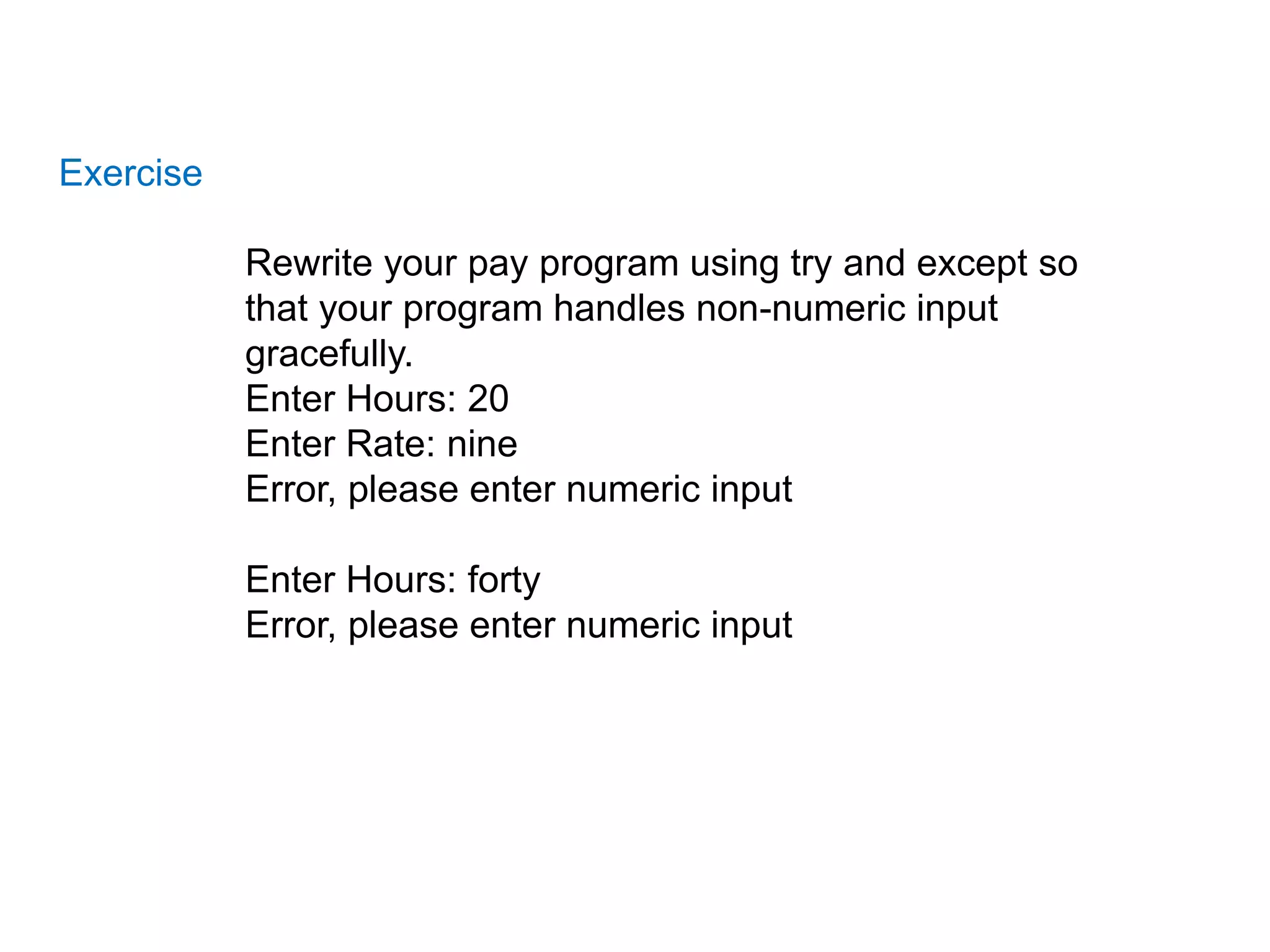 Exercise
Rewrite your pay program using try and except so
that your program handles non-numeric input
gracefully.
Enter Hours: 20
Enter Rate: nine
Error, please enter numeric input
Enter Hours: forty
Error, please enter numeric input
 