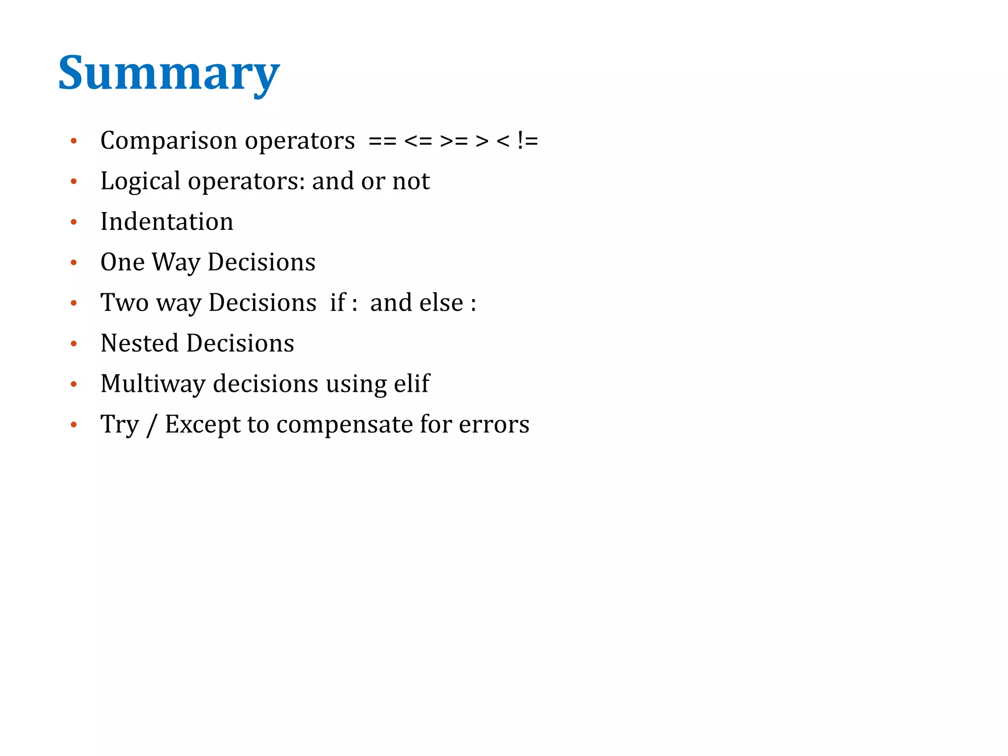 Summary
• Comparison operators == <= >= > < !=
• Logical operators: and or not
• Indentation
• One Way Decisions
• Two way Decisions if : and else :
• Nested Decisions
• Multiway decisions using elif
• Try / Except to compensate for errors
 