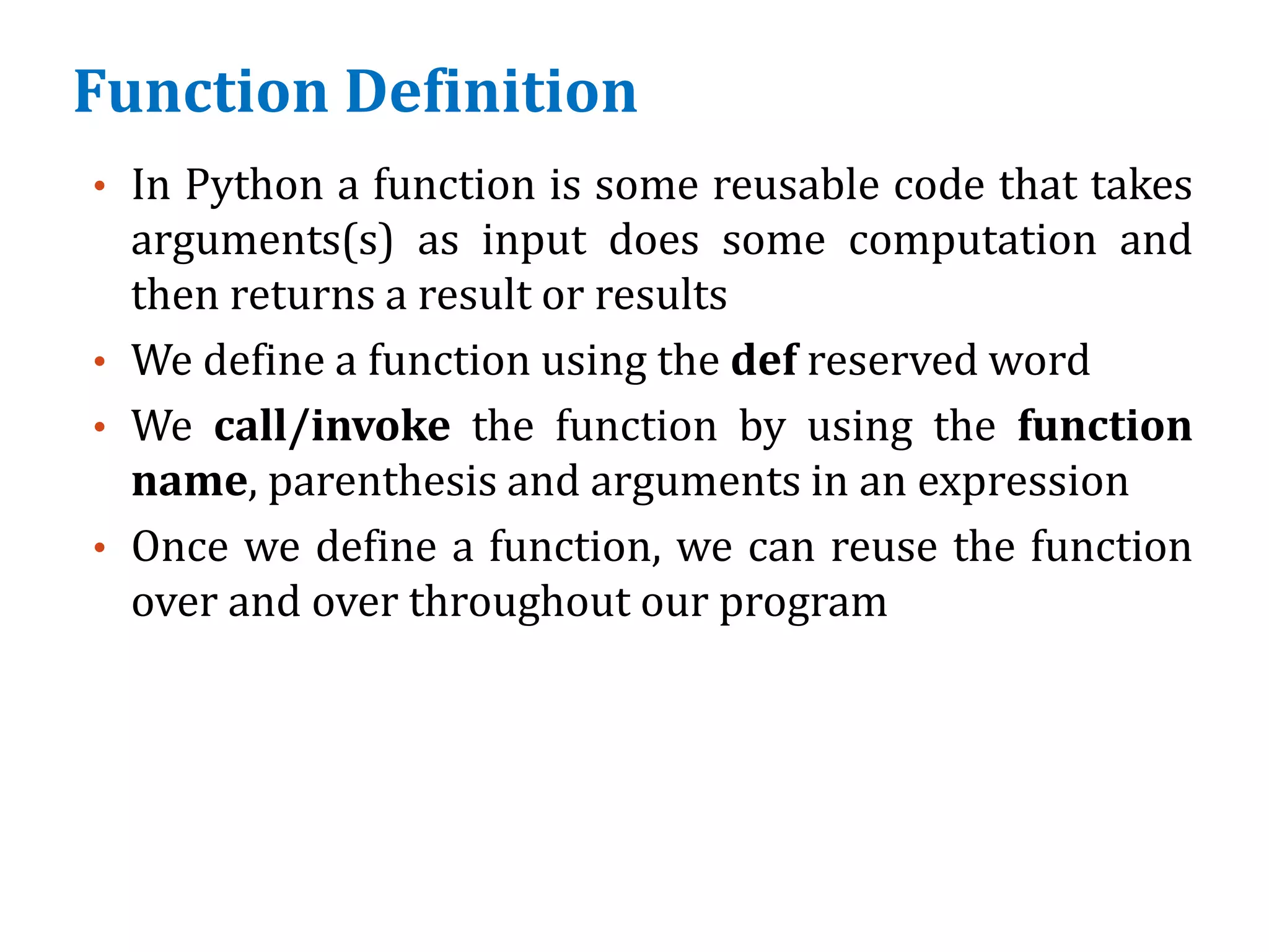 Function Definition
• In Python a function is some reusable code that takes
arguments(s) as input does some computation and
then returns a result or results
• We define a function using the def reserved word
• We call/invoke the function by using the function
name, parenthesis and arguments in an expression
• Once we define a function, we can reuse the function
over and over throughout our program
 