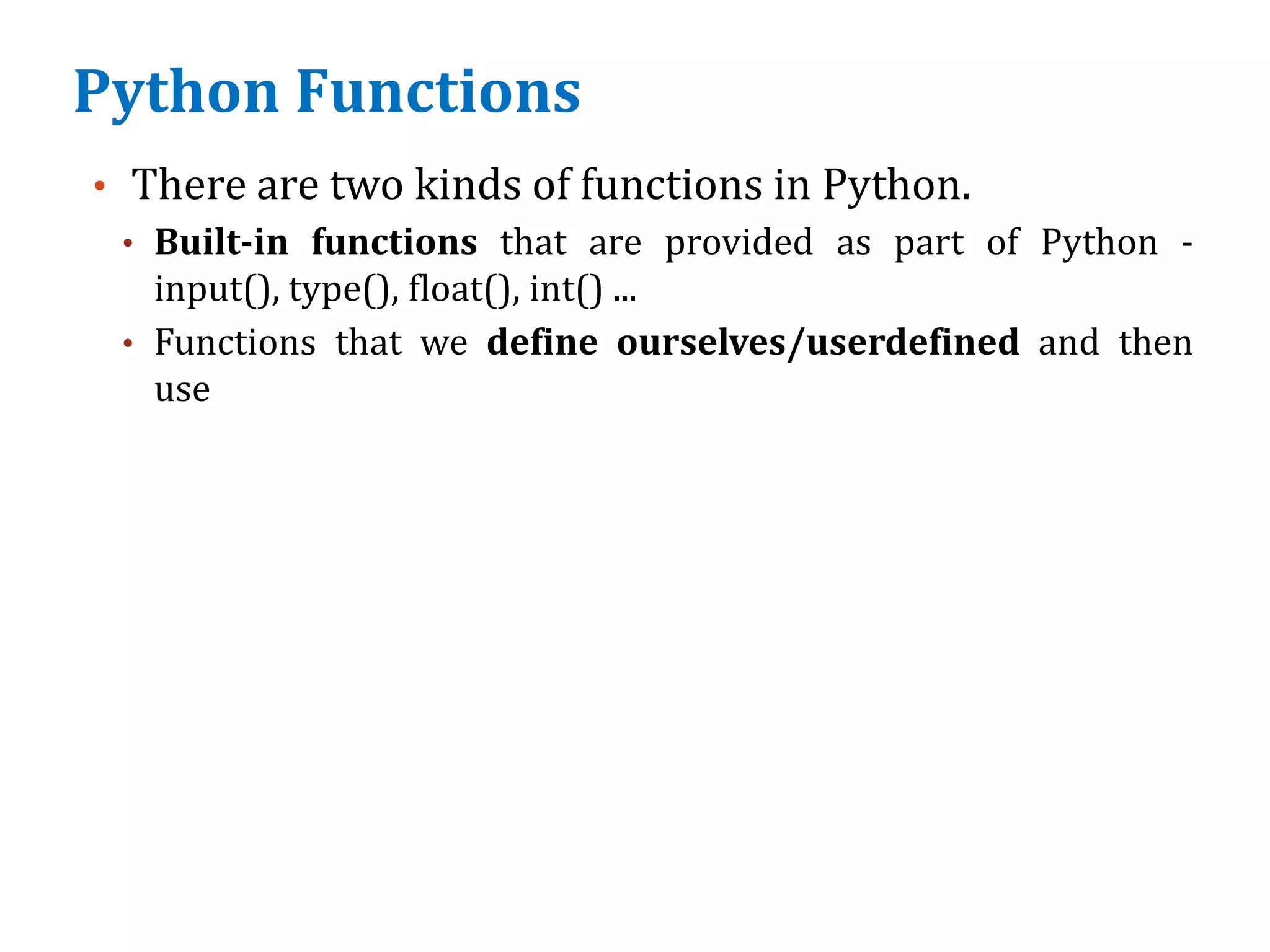 Python Functions
• There are two kinds of functions in Python.
• Built-in functions that are provided as part of Python -
input(), type(), float(), int() ...
• Functions that we define ourselves/userdefined and then
use
 
