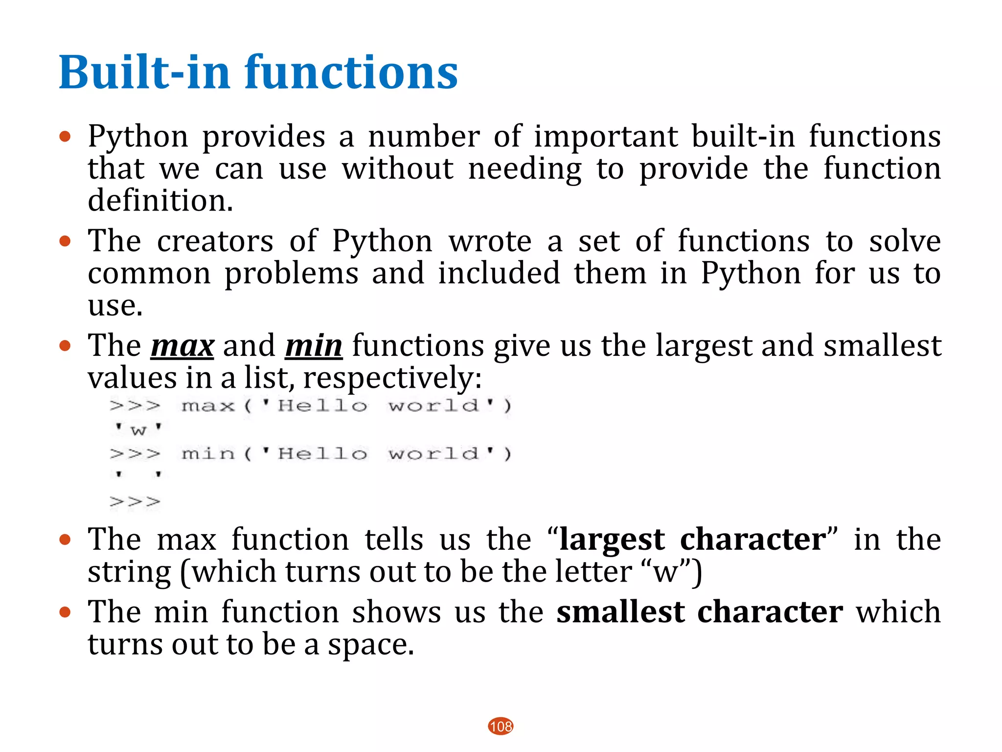 Built-in functions
108
 Python provides a number of important built-in functions
that we can use without needing to provide the function
definition.
 The creators of Python wrote a set of functions to solve
common problems and included them in Python for us to
use.
 The max and min functions give us the largest and smallest
values in a list, respectively:
 The max function tells us the “largest character” in the
string (which turns out to be the letter “w”)
 The min function shows us the smallest character which
turns out to be a space.
 