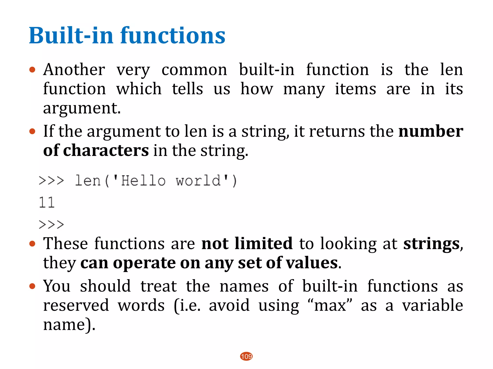 Built-in functions
109
 Another very common built-in function is the len
function which tells us how many items are in its
argument.
 If the argument to len is a string, it returns the number
of characters in the string.
 These functions are not limited to looking at strings,
they can operate on any set of values.
 You should treat the names of built-in functions as
reserved words (i.e. avoid using “max” as a variable
name).
 