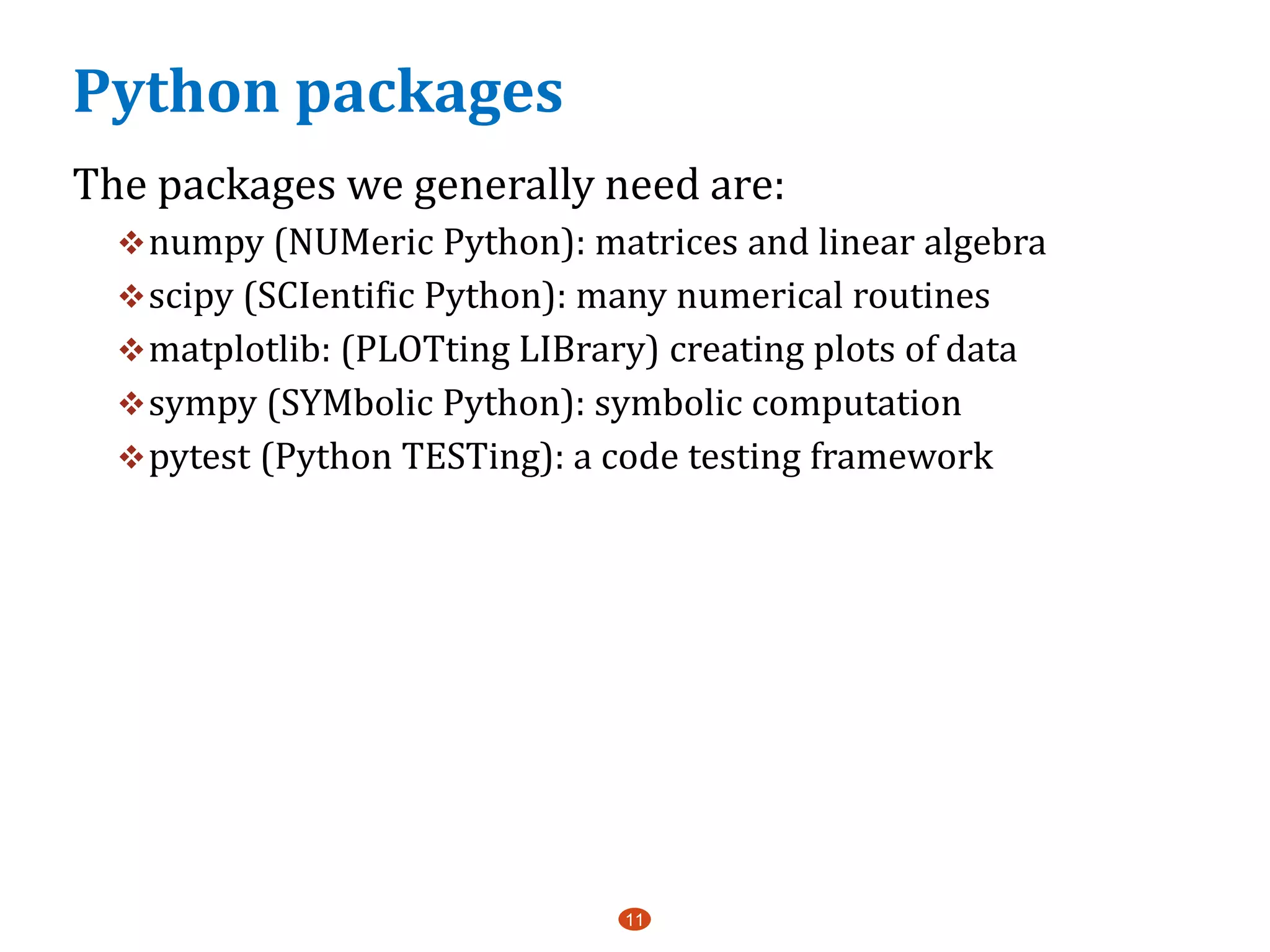 Python packages
The packages we generally need are:
numpy (NUMeric Python): matrices and linear algebra
scipy (SCIentific Python): many numerical routines
matplotlib: (PLOTting LIBrary) creating plots of data
sympy (SYMbolic Python): symbolic computation
pytest (Python TESTing): a code testing framework
11
 