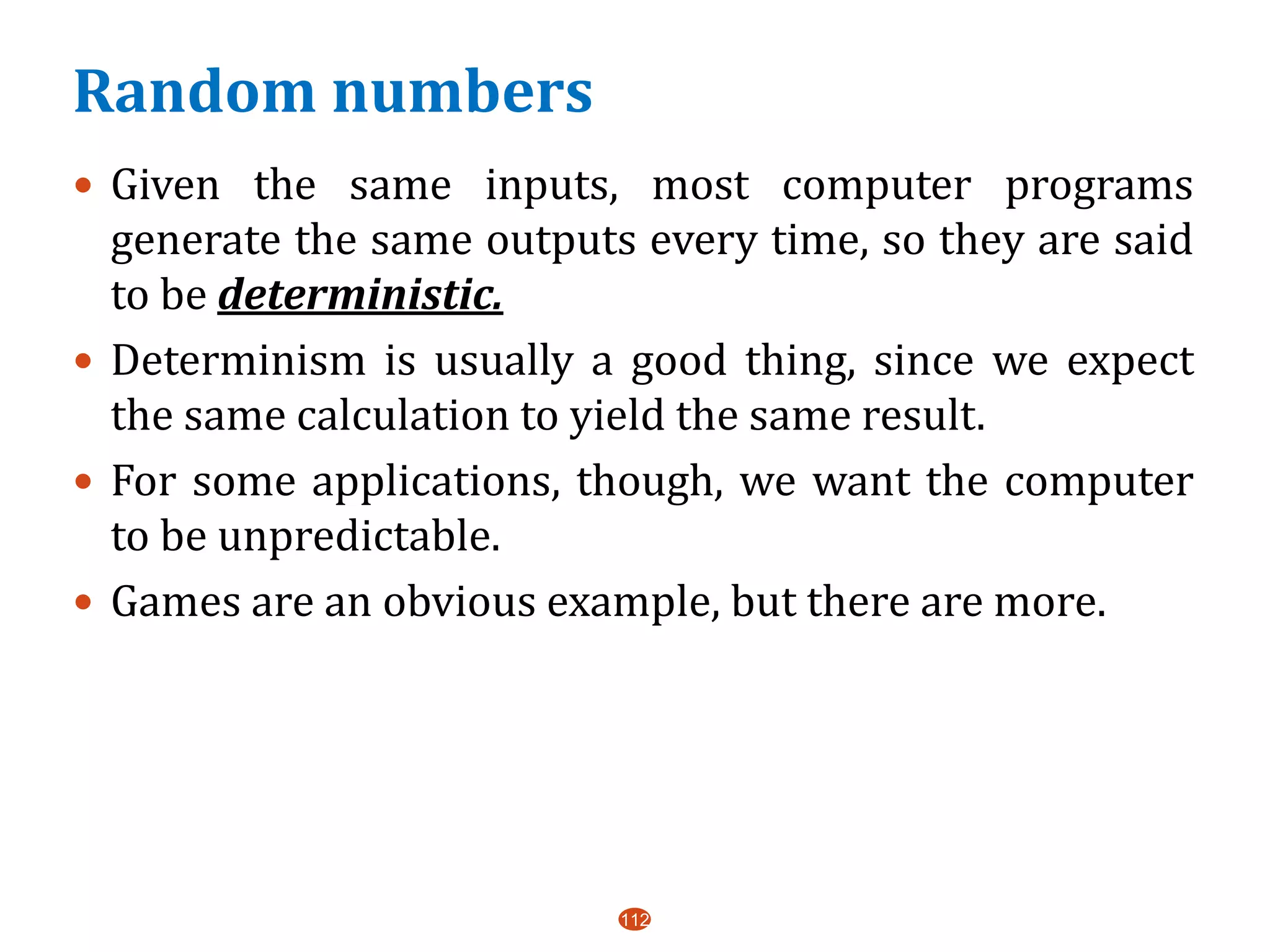 Random numbers
112
 Given the same inputs, most computer programs
generate the same outputs every time, so they are said
to be deterministic.
 Determinism is usually a good thing, since we expect
the same calculation to yield the same result.
 For some applications, though, we want the computer
to be unpredictable.
 Games are an obvious example, but there are more.
 