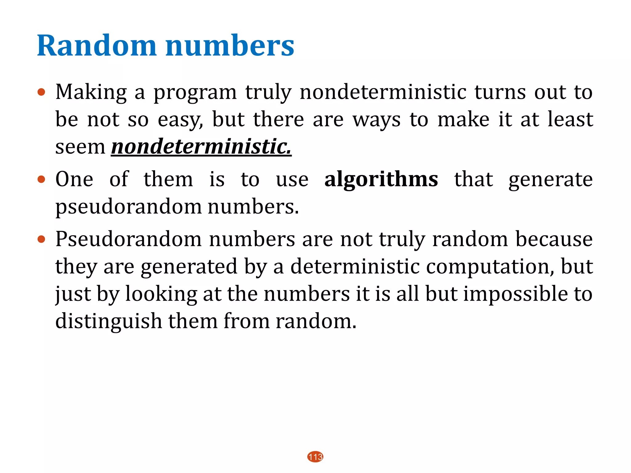 Random numbers
113
 Making a program truly nondeterministic turns out to
be not so easy, but there are ways to make it at least
seem nondeterministic.
 One of them is to use algorithms that generate
pseudorandom numbers.
 Pseudorandom numbers are not truly random because
they are generated by a deterministic computation, but
just by looking at the numbers it is all but impossible to
distinguish them from random.
 