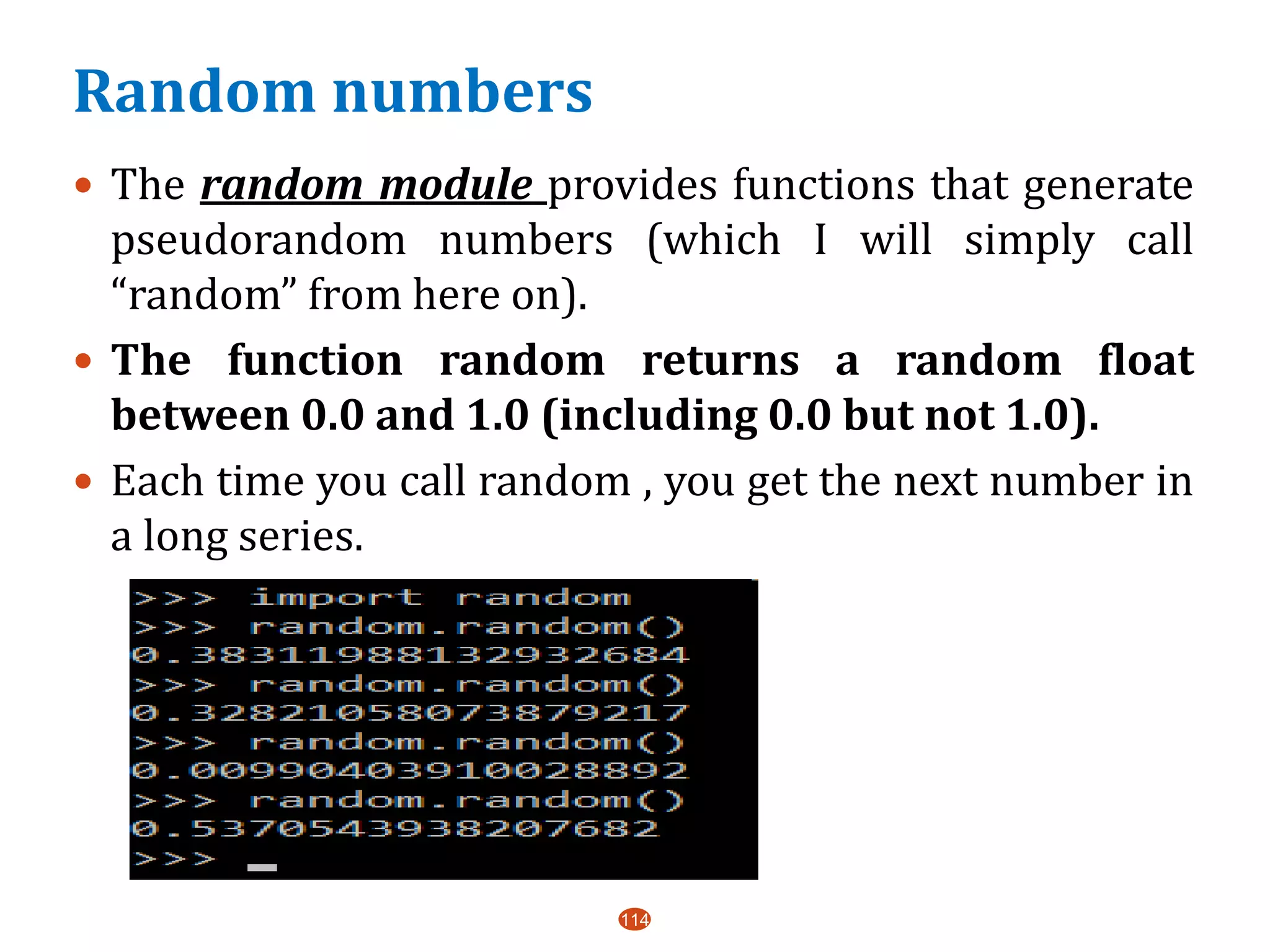 Random numbers
114
 The random module provides functions that generate
pseudorandom numbers (which I will simply call
“random” from here on).
 The function random returns a random float
between 0.0 and 1.0 (including 0.0 but not 1.0).
 Each time you call random , you get the next number in
a long series.
 