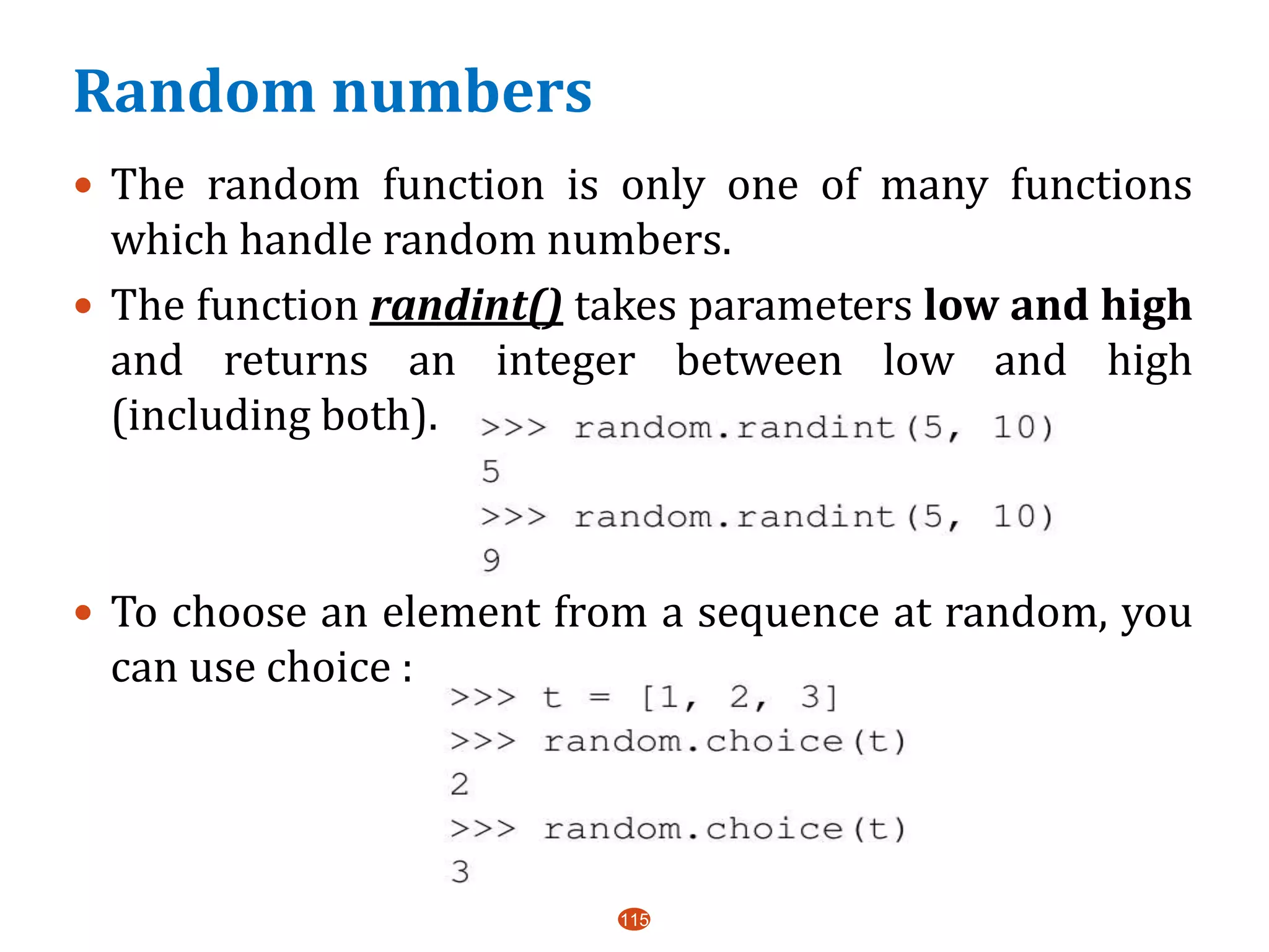 Random numbers
115
 The random function is only one of many functions
which handle random numbers.
 The function randint() takes parameters low and high
and returns an integer between low and high
(including both).
 To choose an element from a sequence at random, you
can use choice :
 