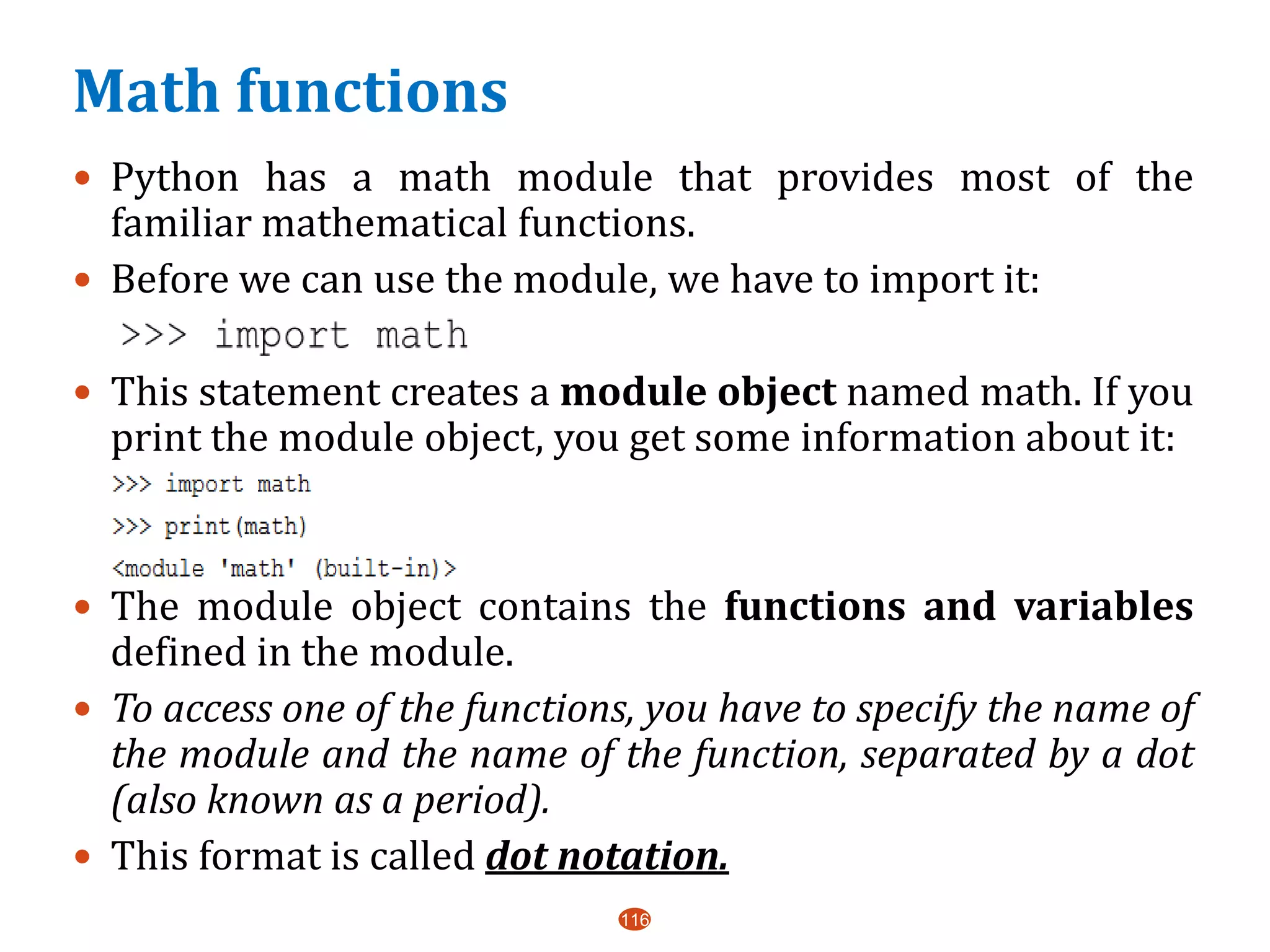 Math functions
 Python has a math module that provides most of the
familiar mathematical functions.
 Before we can use the module, we have to import it:
 This statement creates a module object named math. If you
print the module object, you get some information about it:
 The module object contains the functions and variables
defined in the module.
 To access one of the functions, you have to specify the name of
the module and the name of the function, separated by a dot
(also known as a period).
 This format is called dot notation.
116
 