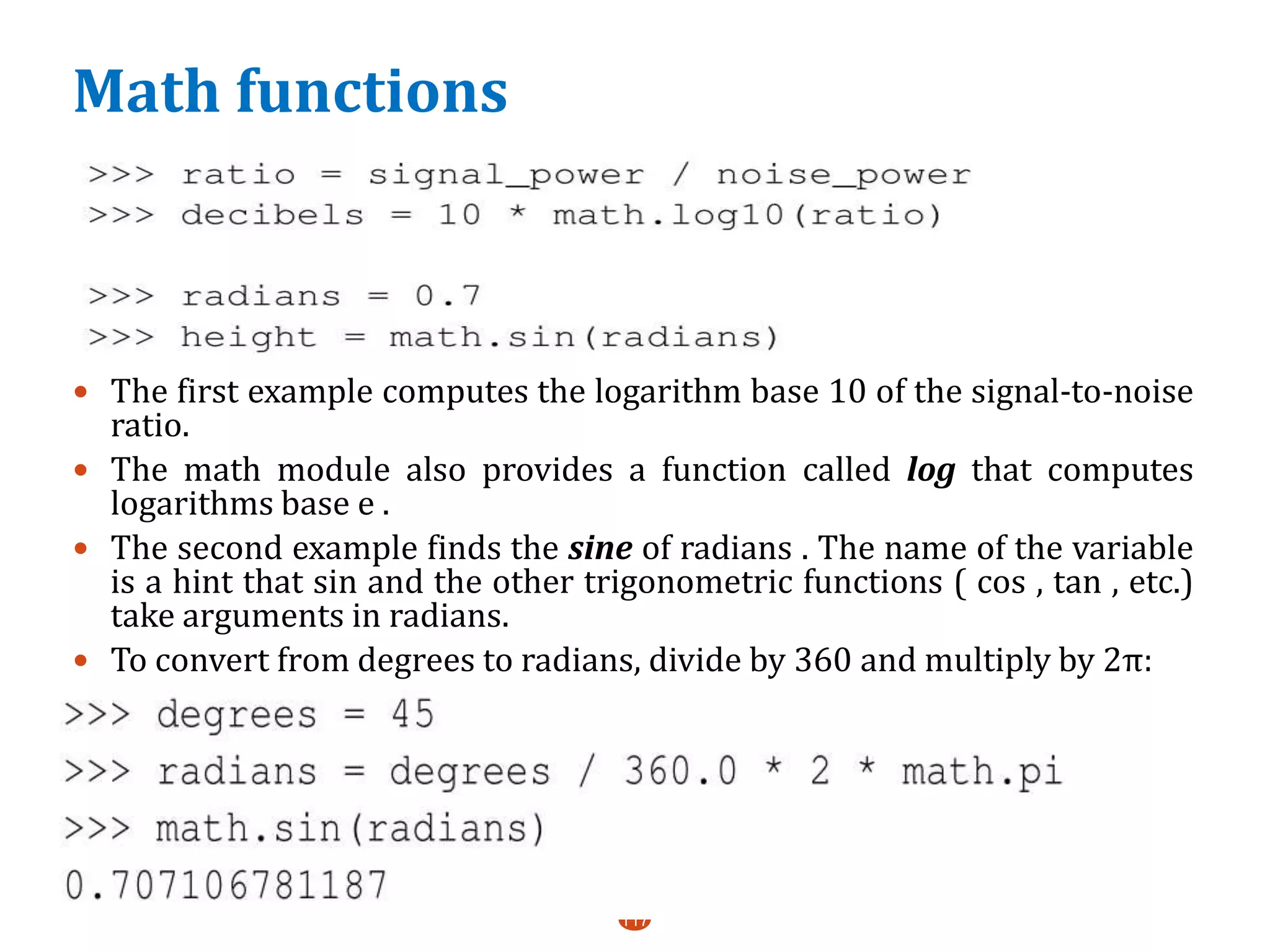 Math functions
 The first example computes the logarithm base 10 of the signal-to-noise
ratio.
 The math module also provides a function called log that computes
logarithms base e .
 The second example finds the sine of radians . The name of the variable
is a hint that sin and the other trigonometric functions ( cos , tan , etc.)
take arguments in radians.
 To convert from degrees to radians, divide by 360 and multiply by 2π:
 a
117
 