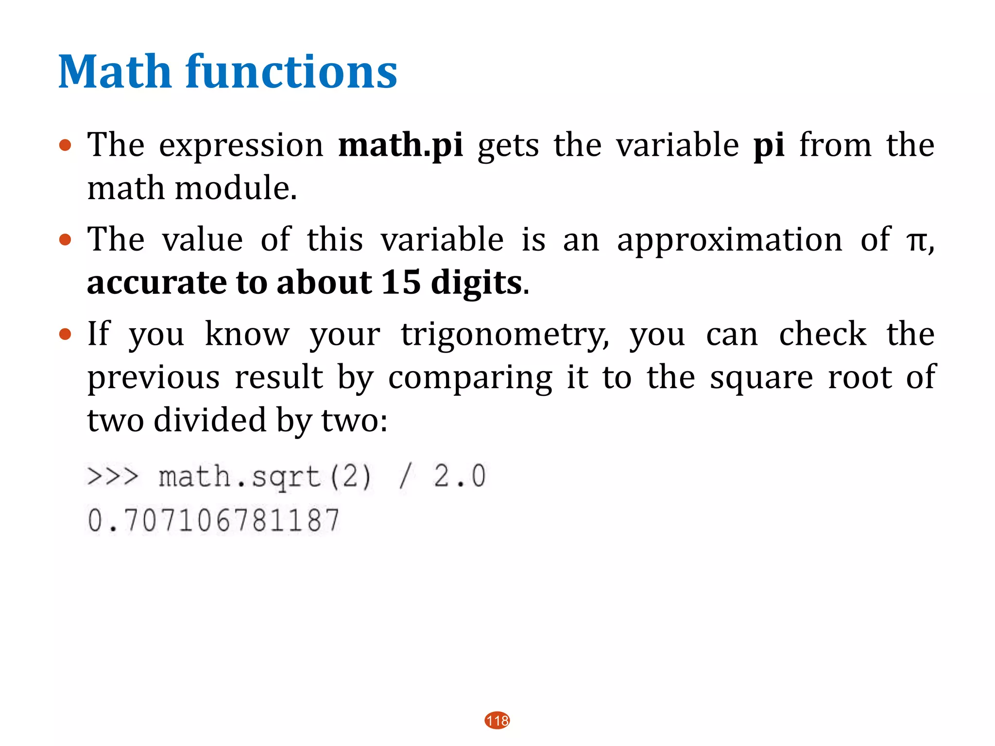 Math functions
 The expression math.pi gets the variable pi from the
math module.
 The value of this variable is an approximation of π,
accurate to about 15 digits.
 If you know your trigonometry, you can check the
previous result by comparing it to the square root of
two divided by two:
118
 