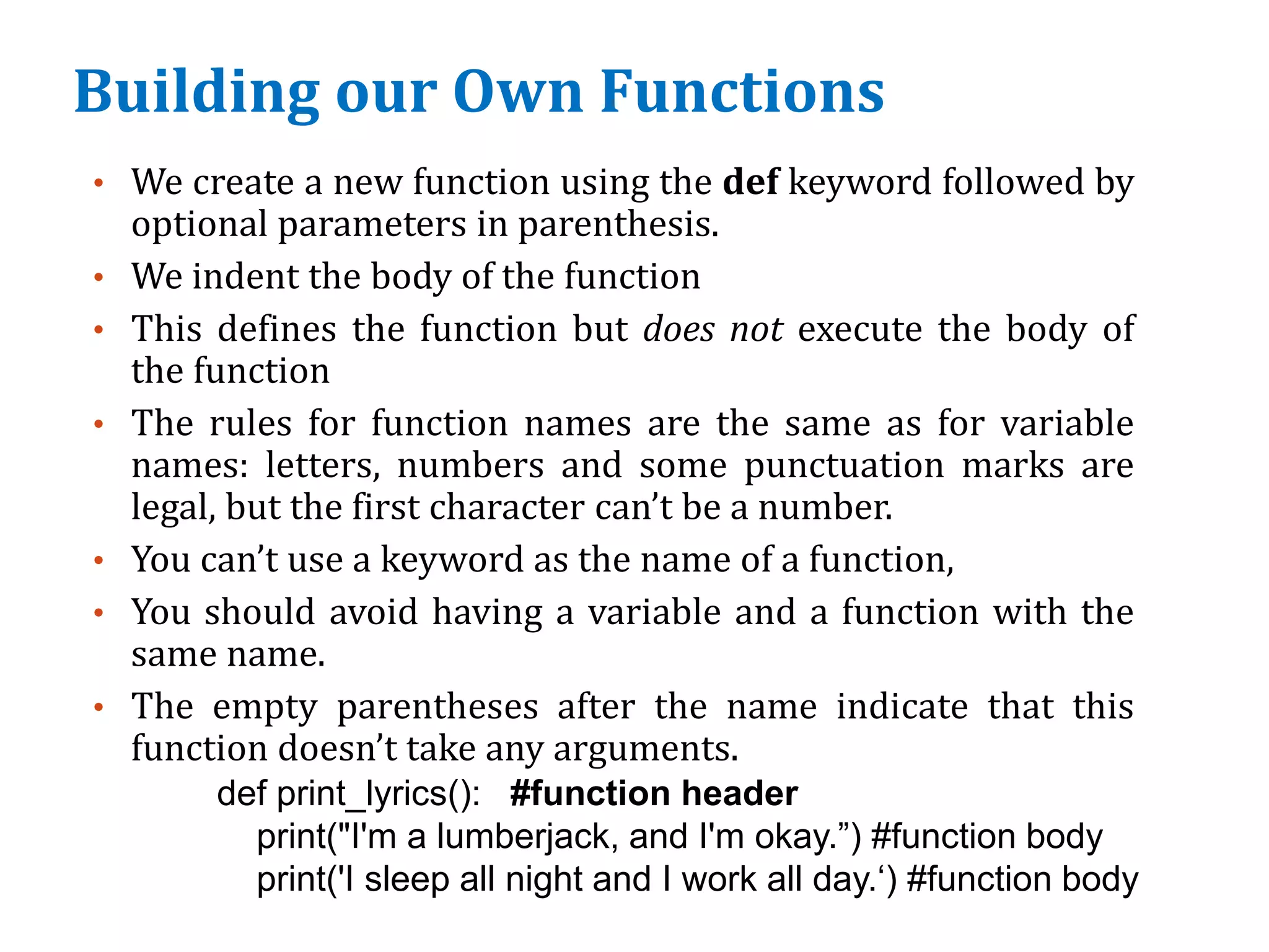 Building our Own Functions
• We create a new function using the def keyword followed by
optional parameters in parenthesis.
• We indent the body of the function
• This defines the function but does not execute the body of
the function
• The rules for function names are the same as for variable
names: letters, numbers and some punctuation marks are
legal, but the first character can’t be a number.
• You can’t use a keyword as the name of a function,
• You should avoid having a variable and a function with the
same name.
• The empty parentheses after the name indicate that this
function doesn’t take any arguments.
def print_lyrics(): #function header
print("I'm a lumberjack, and I'm okay.”) #function body
print('I sleep all night and I work all day.‘) #function body
 
