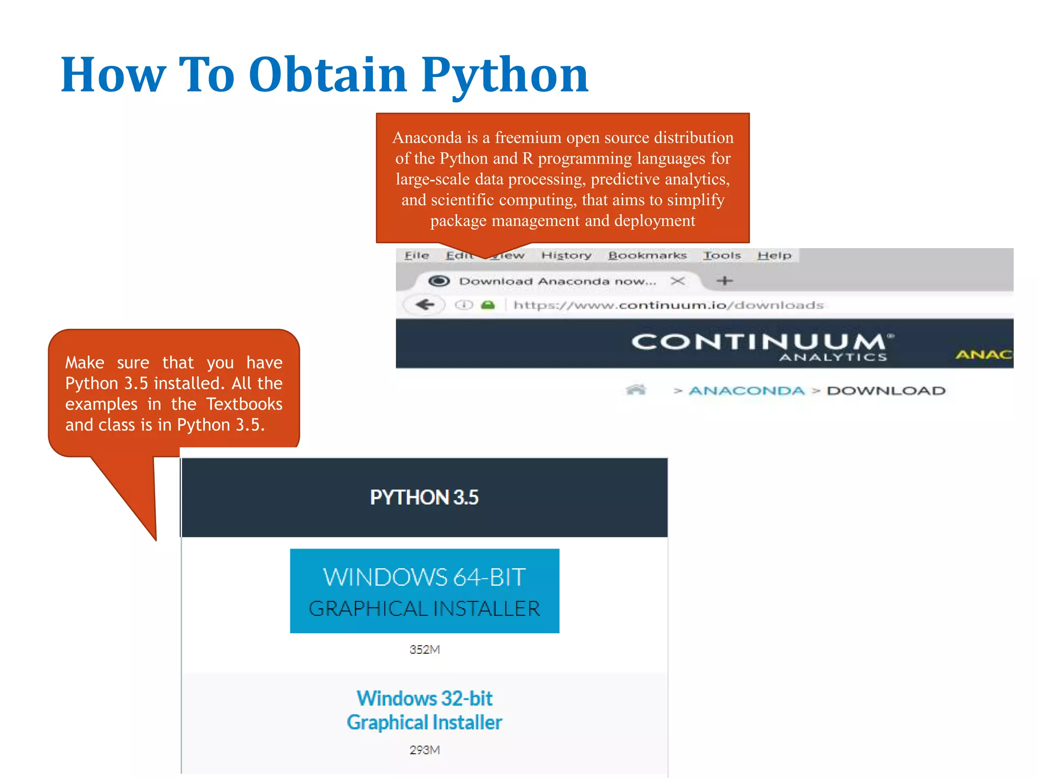 How To Obtain Python
12
Make sure that you have
Python 3.5 installed. All the
examples in the Textbooks
and class is in Python 3.5.
Anaconda is a freemium open source distribution
of the Python and R programming languages for
large-scale data processing, predictive analytics,
and scientific computing, that aims to simplify
package management and deployment
 