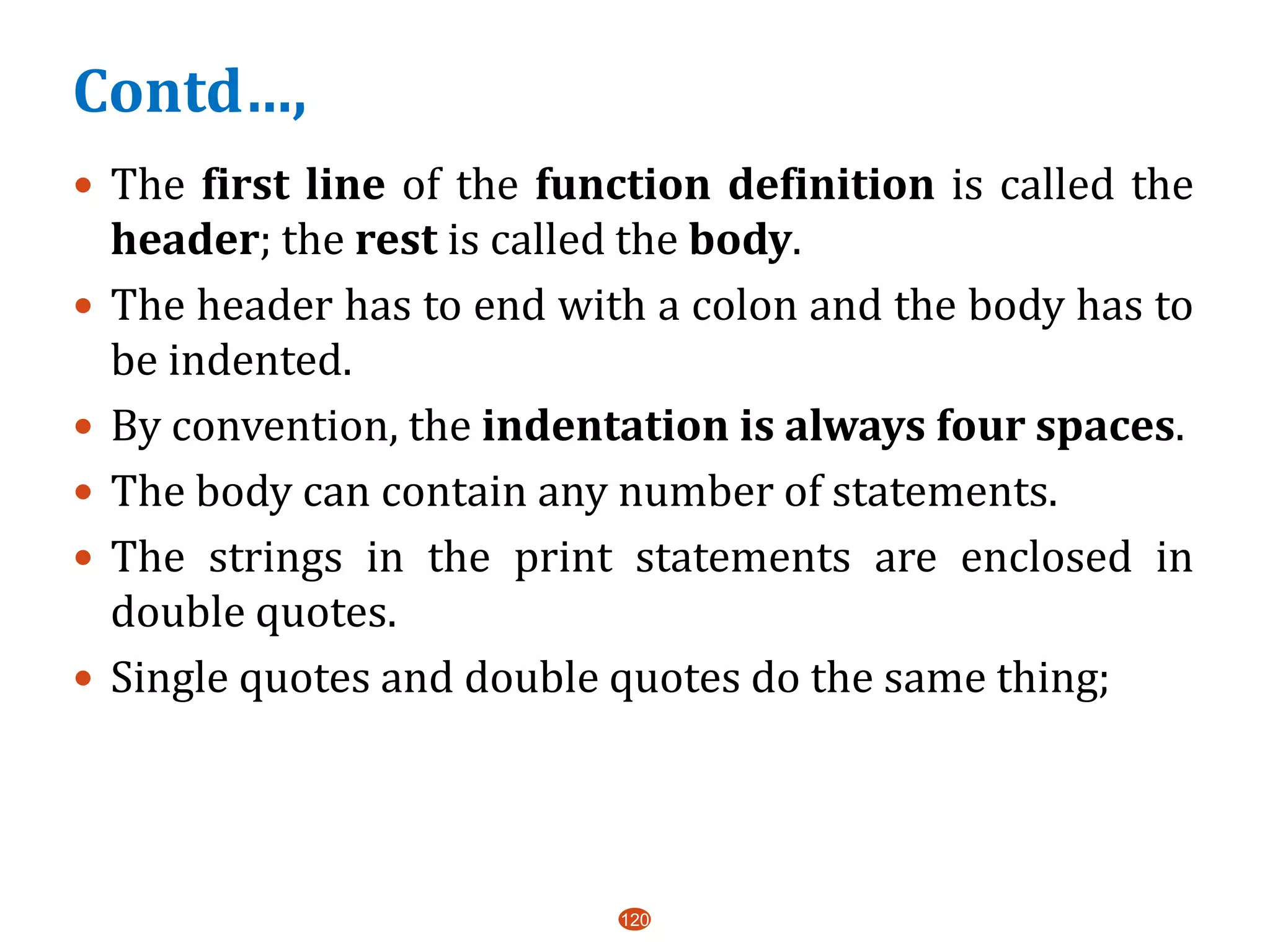 Contd…,
 The first line of the function definition is called the
header; the rest is called the body.
 The header has to end with a colon and the body has to
be indented.
 By convention, the indentation is always four spaces.
 The body can contain any number of statements.
 The strings in the print statements are enclosed in
double quotes.
 Single quotes and double quotes do the same thing;
120
 