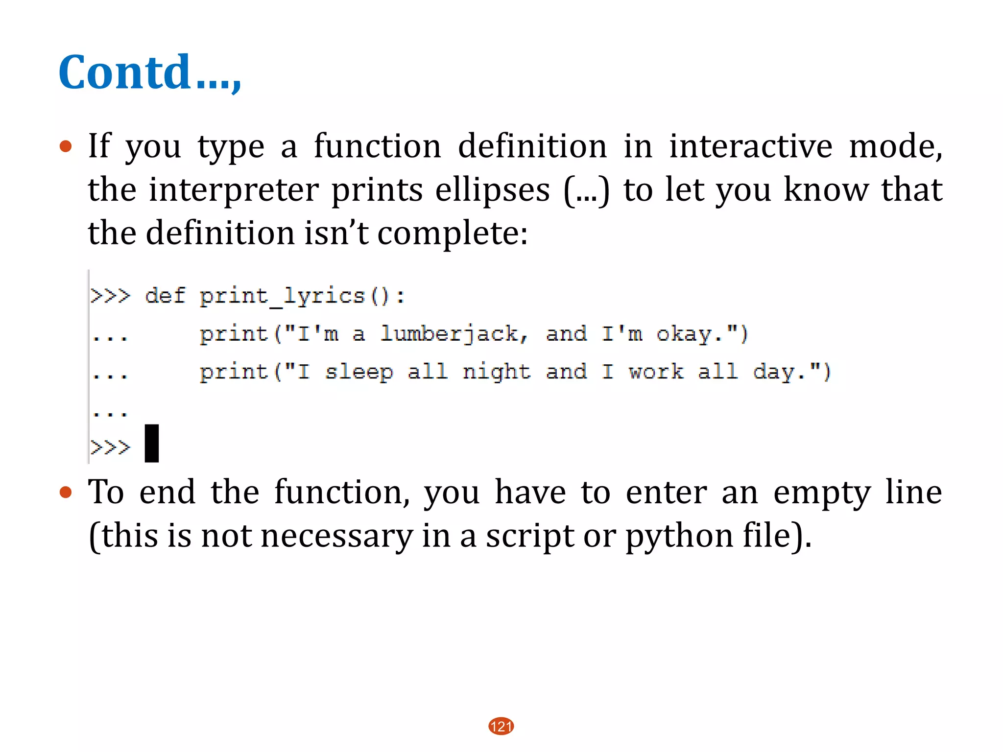 Contd…,
 If you type a function definition in interactive mode,
the interpreter prints ellipses (...) to let you know that
the definition isn’t complete:
 To end the function, you have to enter an empty line
(this is not necessary in a script or python file).
121
 
