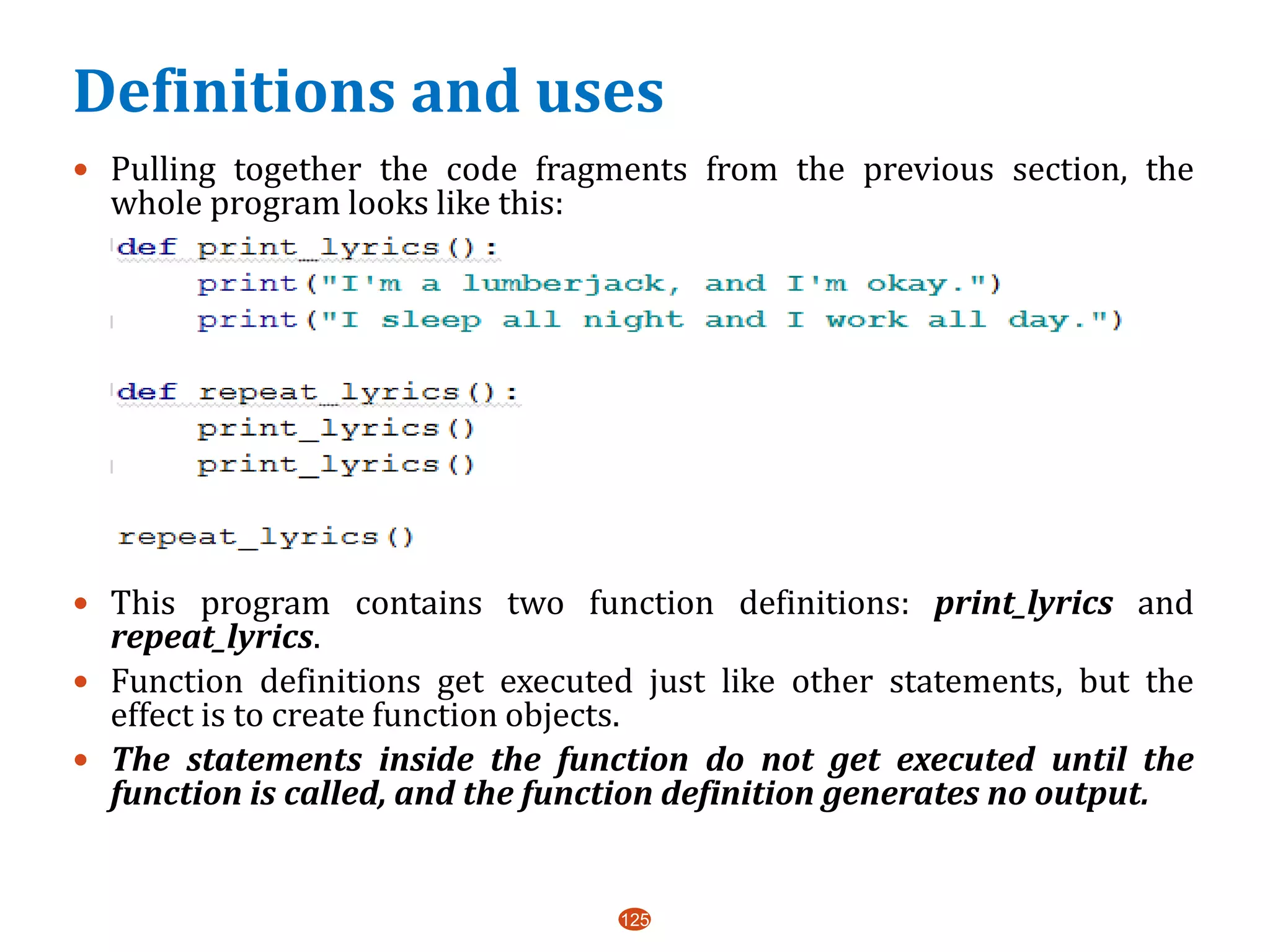Definitions and uses
 Pulling together the code fragments from the previous section, the
whole program looks like this:
 This program contains two function definitions: print_lyrics and
repeat_lyrics.
 Function definitions get executed just like other statements, but the
effect is to create function objects.
 The statements inside the function do not get executed until the
function is called, and the function definition generates no output.
125
 