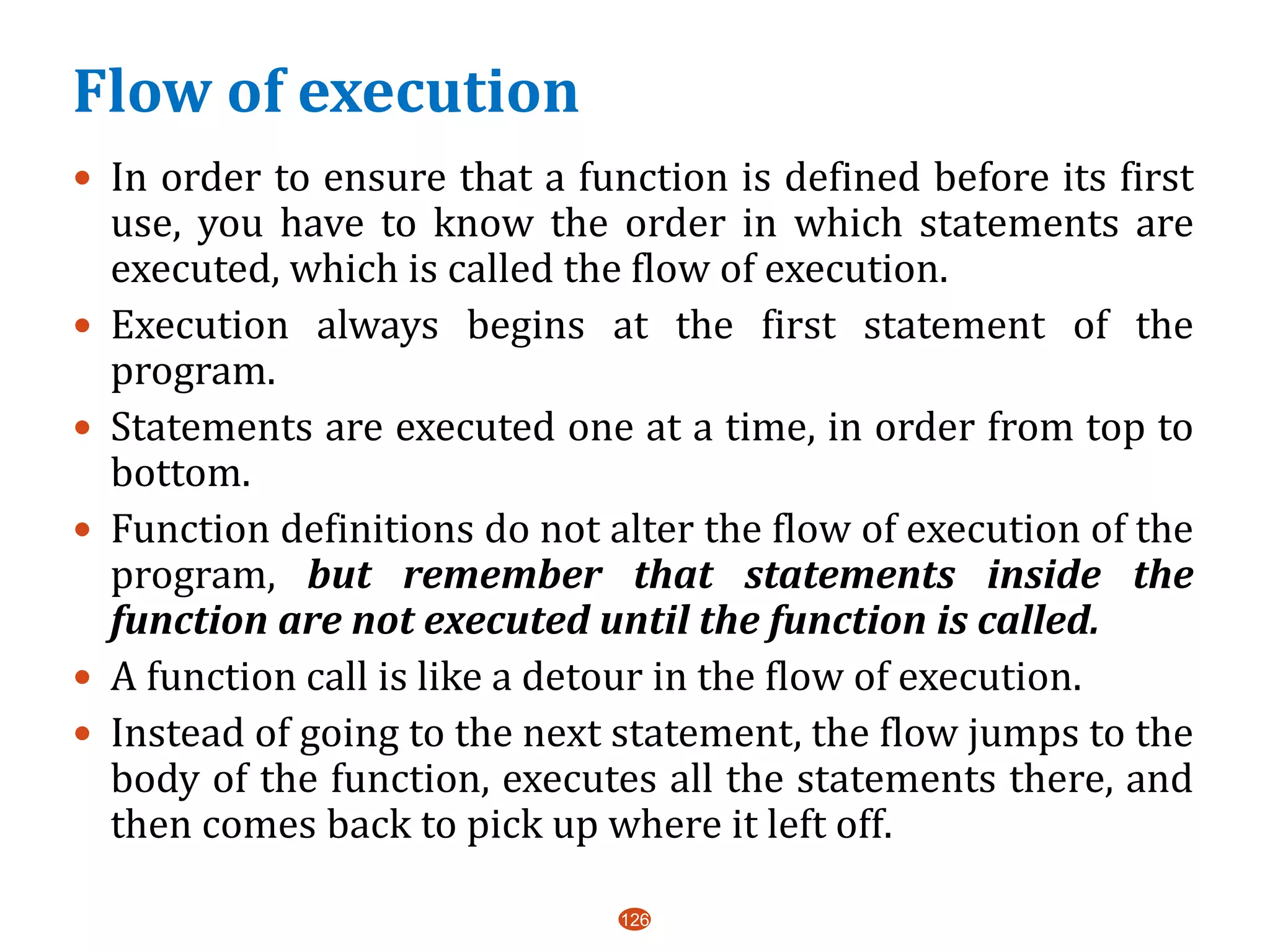 Flow of execution
 In order to ensure that a function is defined before its first
use, you have to know the order in which statements are
executed, which is called the flow of execution.
 Execution always begins at the first statement of the
program.
 Statements are executed one at a time, in order from top to
bottom.
 Function definitions do not alter the flow of execution of the
program, but remember that statements inside the
function are not executed until the function is called.
 A function call is like a detour in the flow of execution.
 Instead of going to the next statement, the flow jumps to the
body of the function, executes all the statements there, and
then comes back to pick up where it left off.
126
 