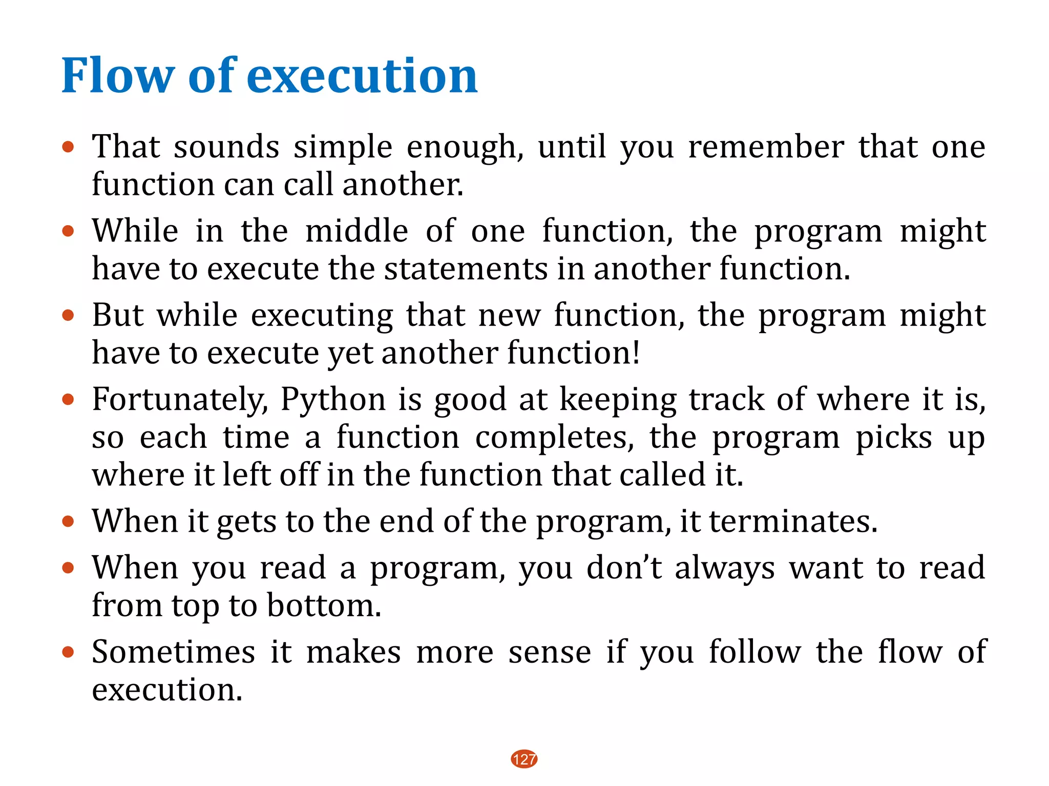Flow of execution
 That sounds simple enough, until you remember that one
function can call another.
 While in the middle of one function, the program might
have to execute the statements in another function.
 But while executing that new function, the program might
have to execute yet another function!
 Fortunately, Python is good at keeping track of where it is,
so each time a function completes, the program picks up
where it left off in the function that called it.
 When it gets to the end of the program, it terminates.
 When you read a program, you don’t always want to read
from top to bottom.
 Sometimes it makes more sense if you follow the flow of
execution.
127
 