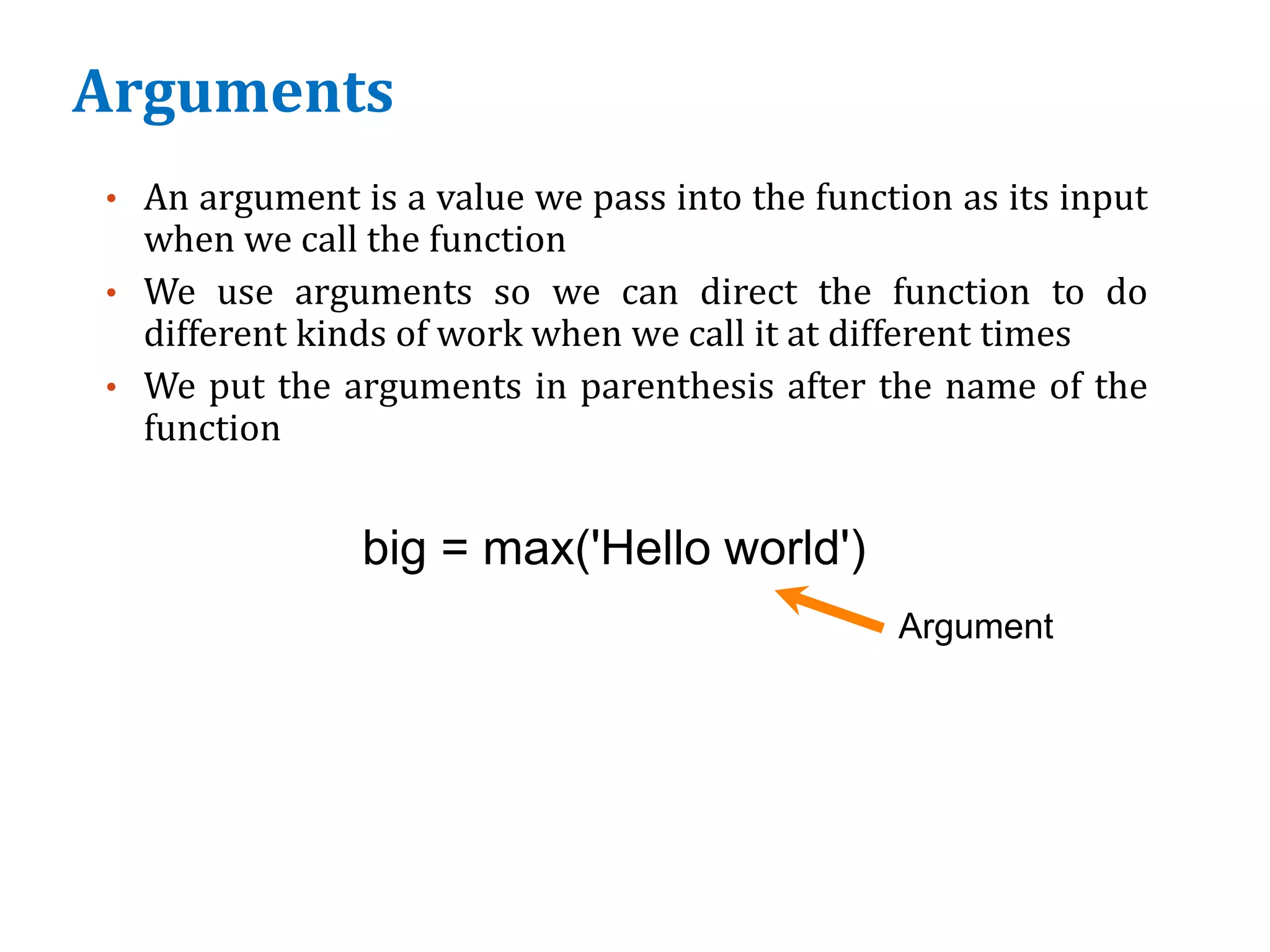 Arguments
• An argument is a value we pass into the function as its input
when we call the function
• We use arguments so we can direct the function to do
different kinds of work when we call it at different times
• We put the arguments in parenthesis after the name of the
function
big = max('Hello world')
Argument
 