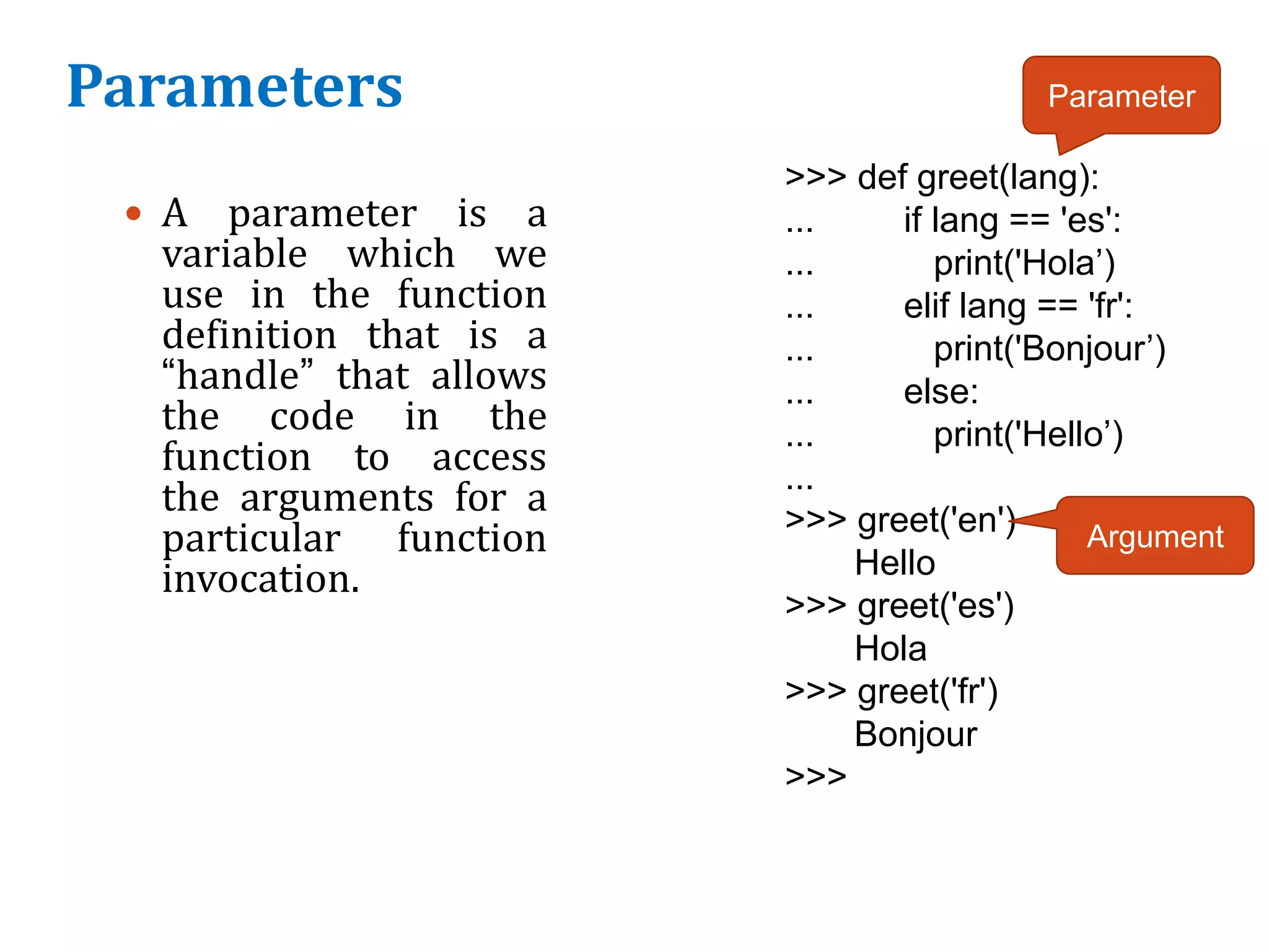 Parameters
 A parameter is a
variable which we
use in the function
definition that is a
“handle” that allows
the code in the
function to access
the arguments for a
particular function
invocation.
>>> def greet(lang):
... if lang == 'es':
... print('Hola’)
... elif lang == 'fr':
... print('Bonjour’)
... else:
... print('Hello’)
...
>>> greet('en')
Hello
>>> greet('es')
Hola
>>> greet('fr')
Bonjour
>>>
Parameter
Argument
 