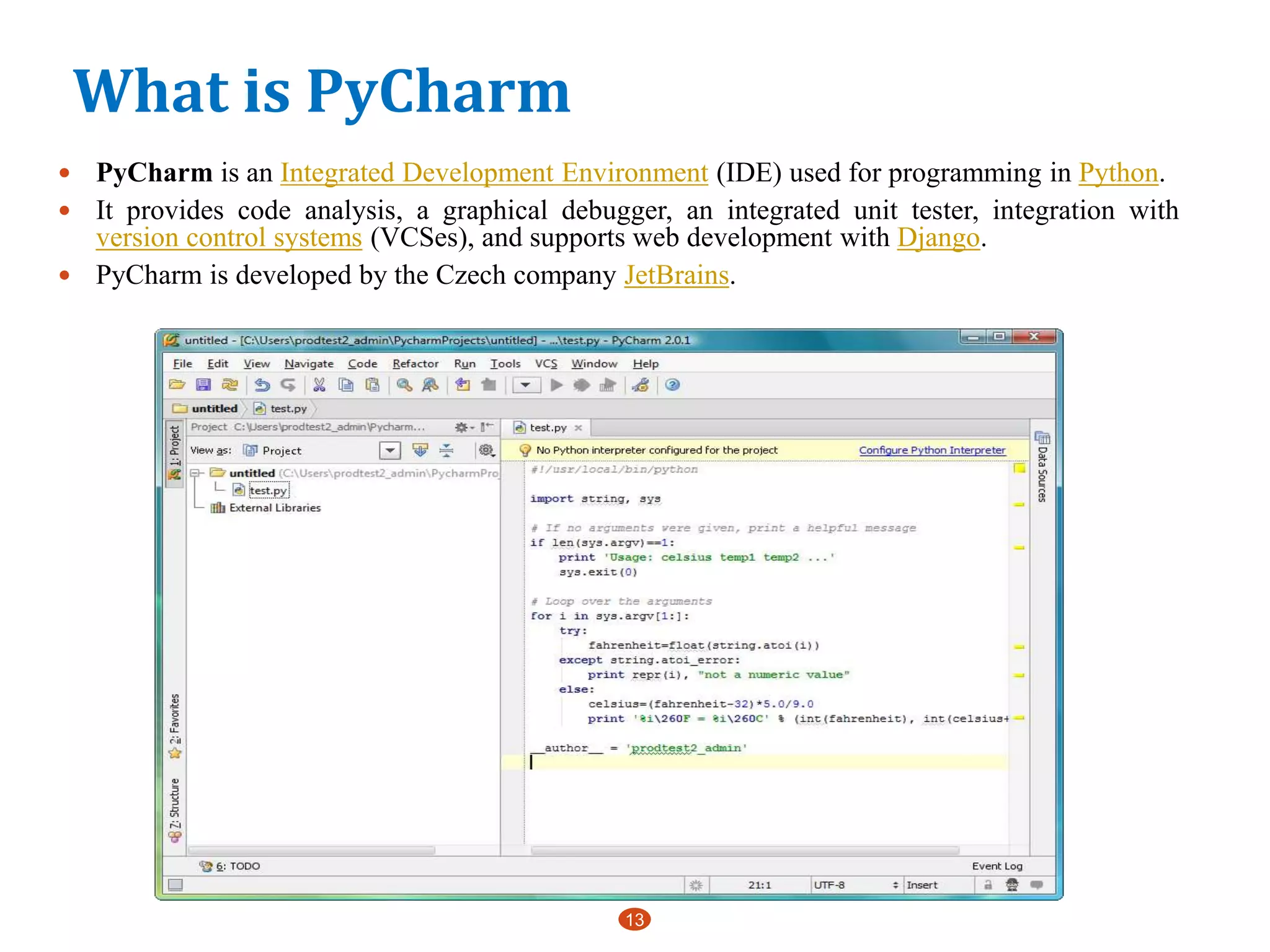 What is PyCharm
13
 PyCharm is an Integrated Development Environment (IDE) used for programming in Python.
 It provides code analysis, a graphical debugger, an integrated unit tester, integration with
version control systems (VCSes), and supports web development with Django.
 PyCharm is developed by the Czech company JetBrains.
 