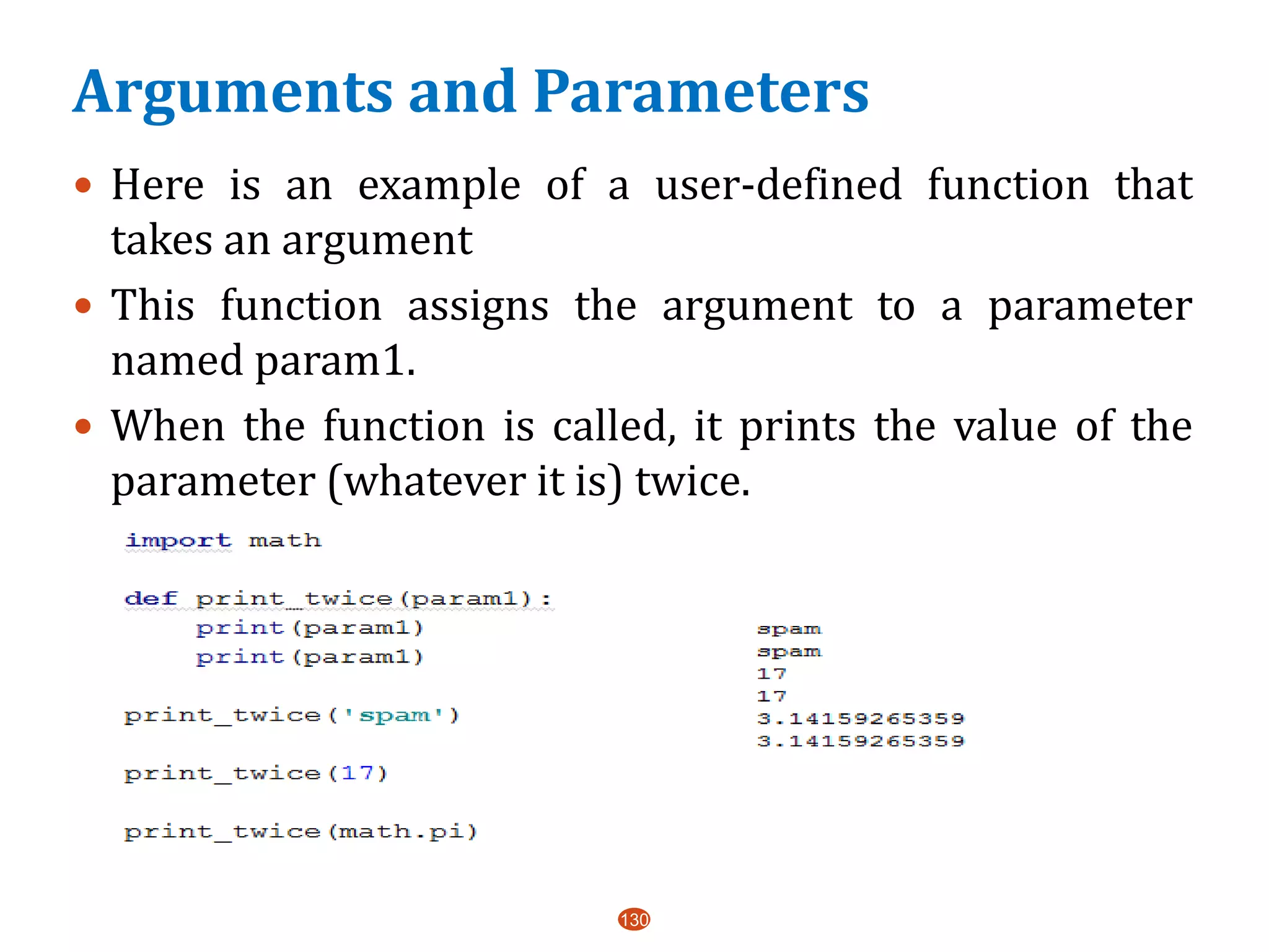 Arguments and Parameters
 Here is an example of a user-defined function that
takes an argument
 This function assigns the argument to a parameter
named param1.
 When the function is called, it prints the value of the
parameter (whatever it is) twice.
130
 