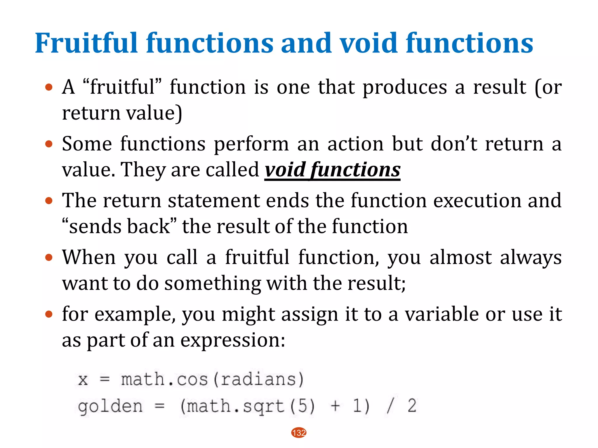 Fruitful functions and void functions
 A “fruitful” function is one that produces a result (or
return value)
 Some functions perform an action but don’t return a
value. They are called void functions
 The return statement ends the function execution and
“sends back” the result of the function
 When you call a fruitful function, you almost always
want to do something with the result;
 for example, you might assign it to a variable or use it
as part of an expression:
132
 