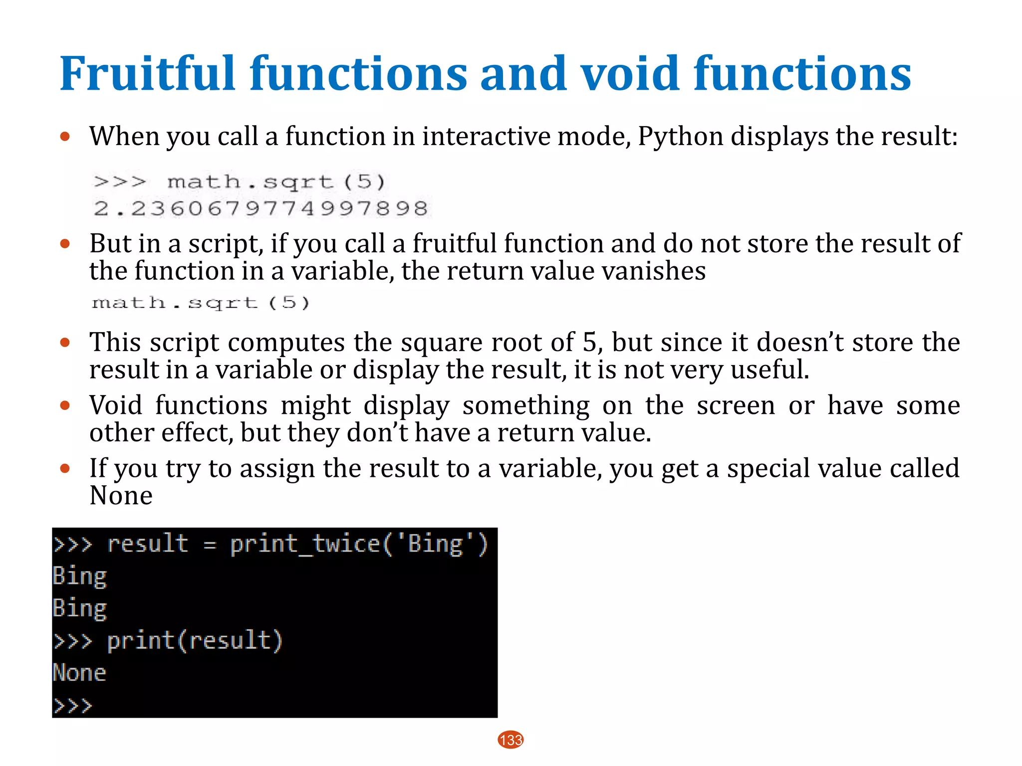 Fruitful functions and void functions
 When you call a function in interactive mode, Python displays the result:
 But in a script, if you call a fruitful function and do not store the result of
the function in a variable, the return value vanishes
 This script computes the square root of 5, but since it doesn’t store the
result in a variable or display the result, it is not very useful.
 Void functions might display something on the screen or have some
other effect, but they don’t have a return value.
 If you try to assign the result to a variable, you get a special value called
None
 a
133
 