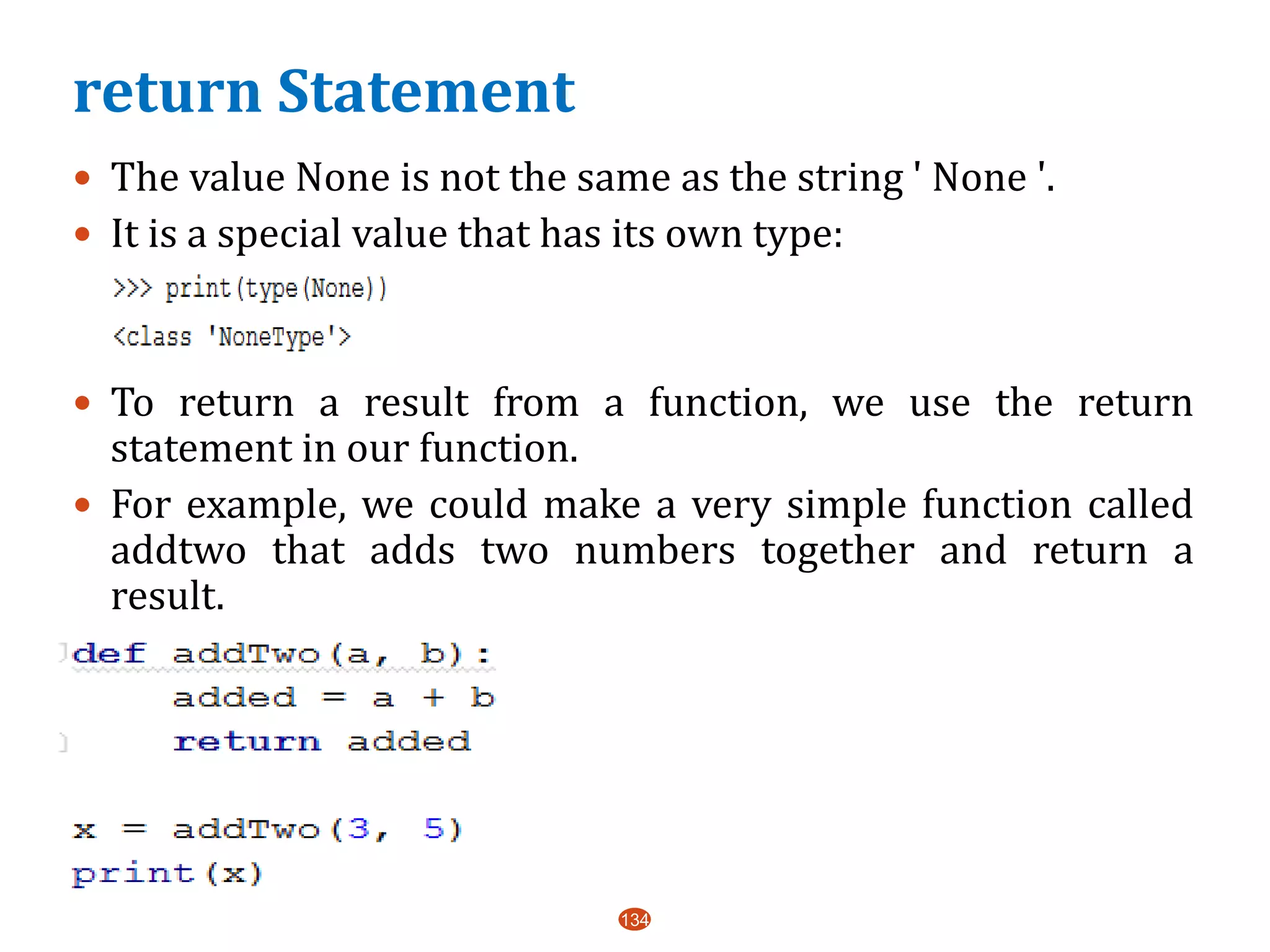 return Statement
 The value None is not the same as the string ' None '.
 It is a special value that has its own type:
 To return a result from a function, we use the return
statement in our function.
 For example, we could make a very simple function called
addtwo that adds two numbers together and return a
result.
 a
134
 