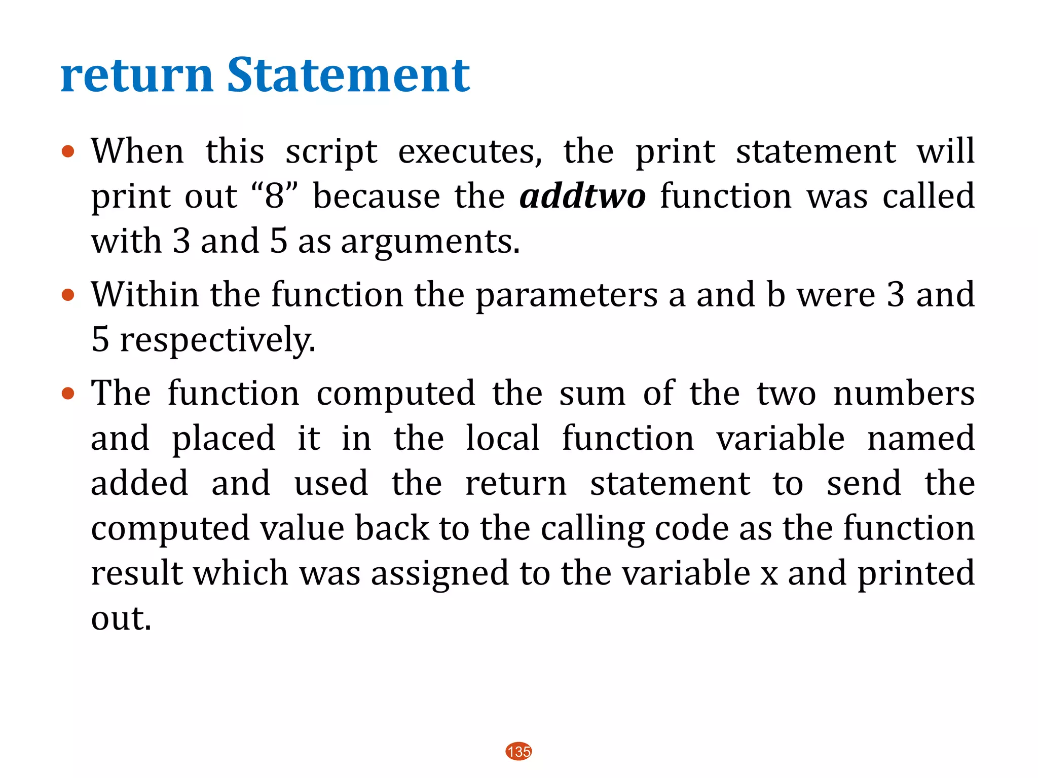 return Statement
 When this script executes, the print statement will
print out “8” because the addtwo function was called
with 3 and 5 as arguments.
 Within the function the parameters a and b were 3 and
5 respectively.
 The function computed the sum of the two numbers
and placed it in the local function variable named
added and used the return statement to send the
computed value back to the calling code as the function
result which was assigned to the variable x and printed
out.
135
 