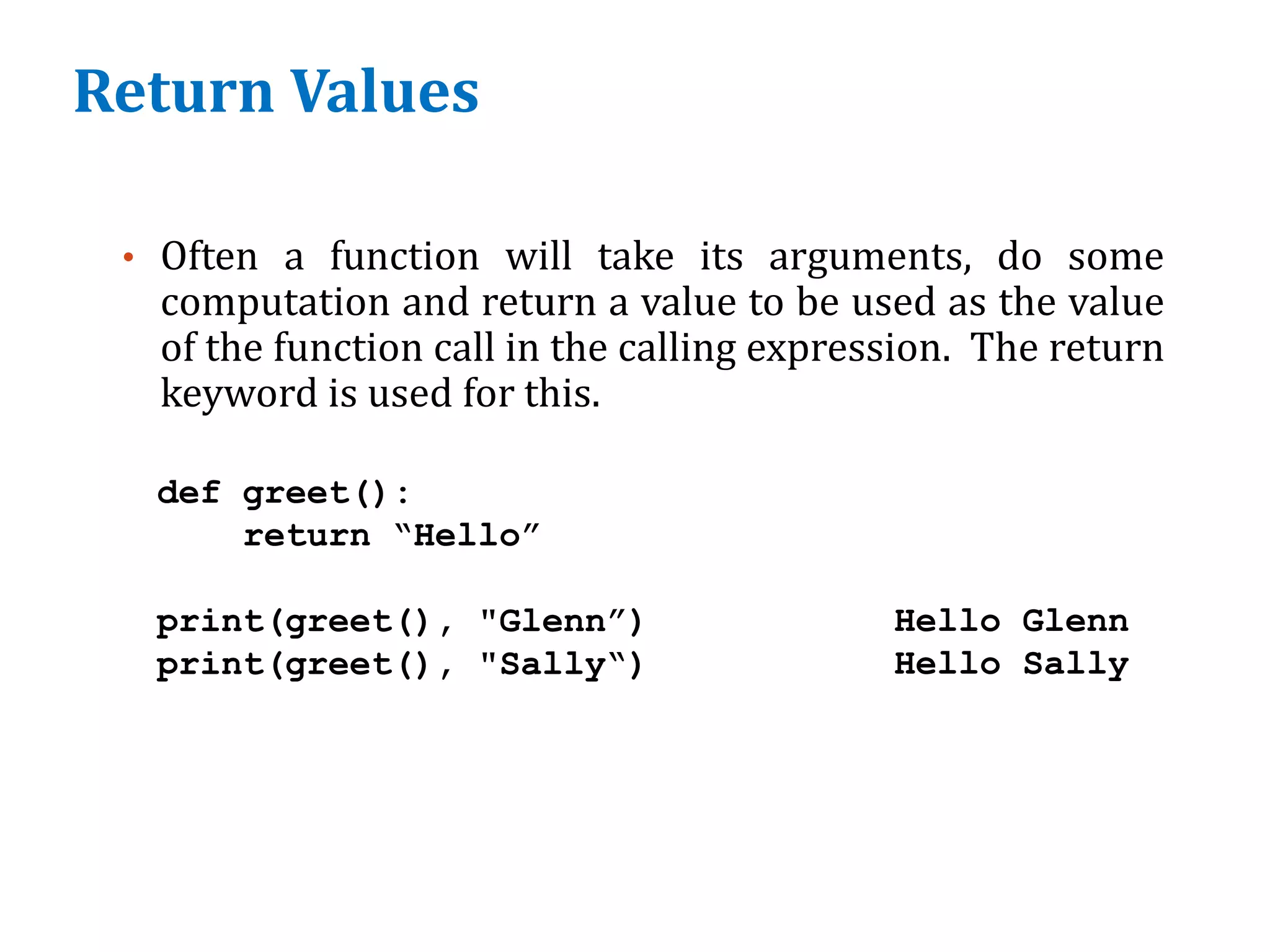 Return Values
• Often a function will take its arguments, do some
computation and return a value to be used as the value
of the function call in the calling expression. The return
keyword is used for this.
def greet():
return “Hello”
print(greet(), "Glenn”)
print(greet(), "Sally“)
Hello Glenn
Hello Sally
 