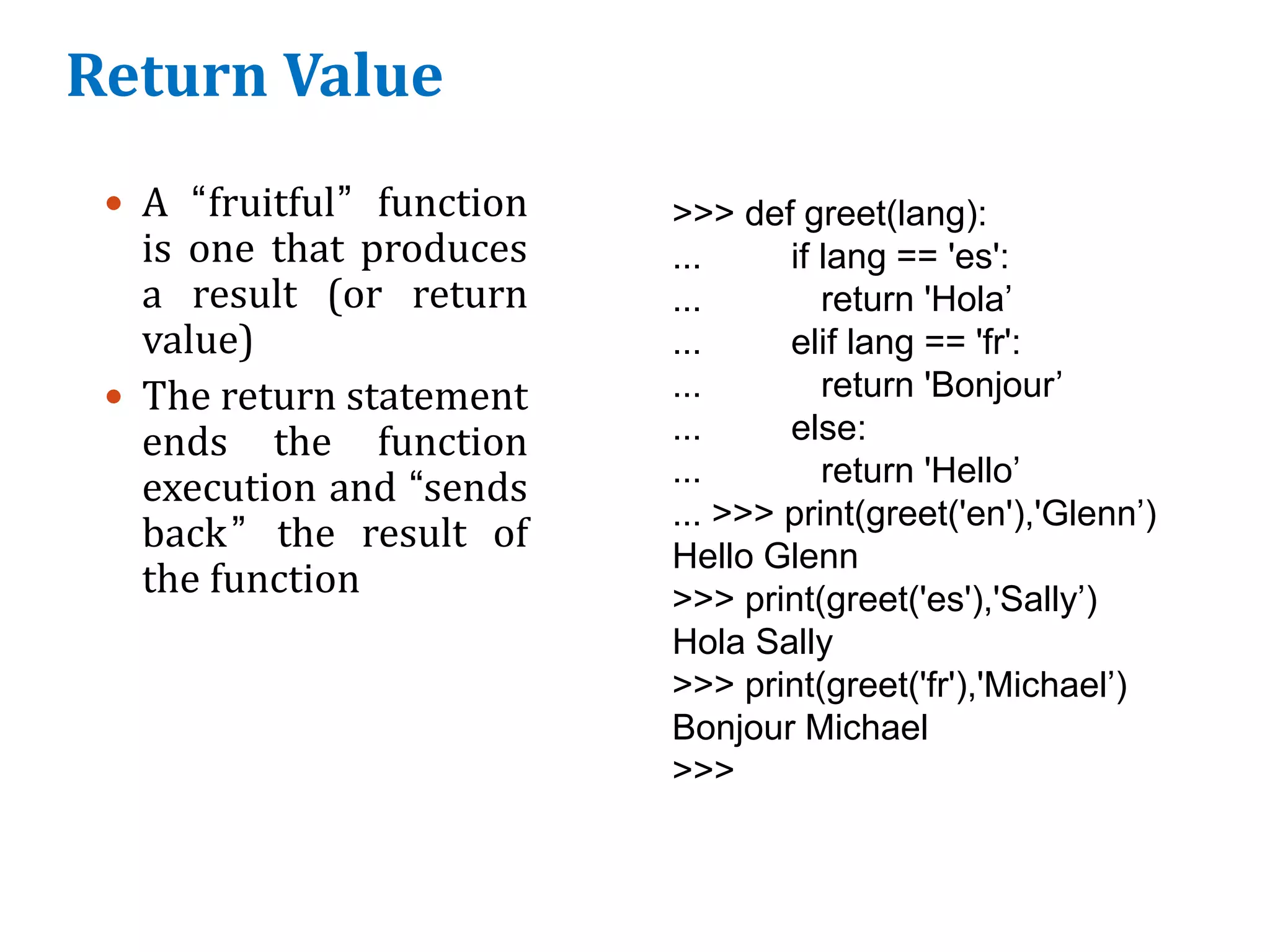 Return Value
 A “fruitful” function
is one that produces
a result (or return
value)
 The return statement
ends the function
execution and “sends
back” the result of
the function
>>> def greet(lang):
... if lang == 'es':
... return 'Hola’
... elif lang == 'fr':
... return 'Bonjour’
... else:
... return 'Hello’
... >>> print(greet('en'),'Glenn’)
Hello Glenn
>>> print(greet('es'),'Sally’)
Hola Sally
>>> print(greet('fr'),'Michael’)
Bonjour Michael
>>>
 