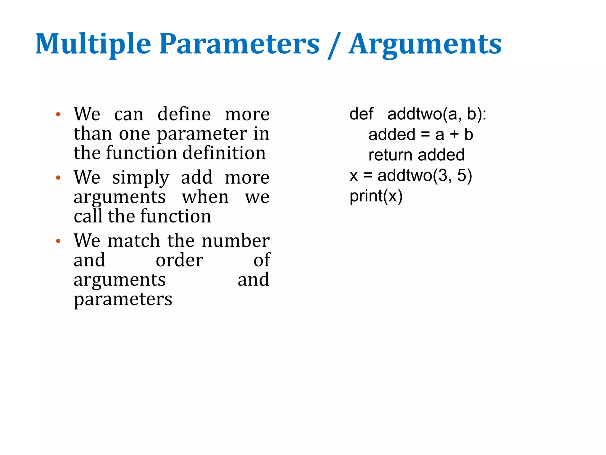 Multiple Parameters / Arguments
• We can define more
than one parameter in
the function definition
• We simply add more
arguments when we
call the function
• We match the number
and order of
arguments and
parameters
def addtwo(a, b):
added = a + b
return added
x = addtwo(3, 5)
print(x)
 