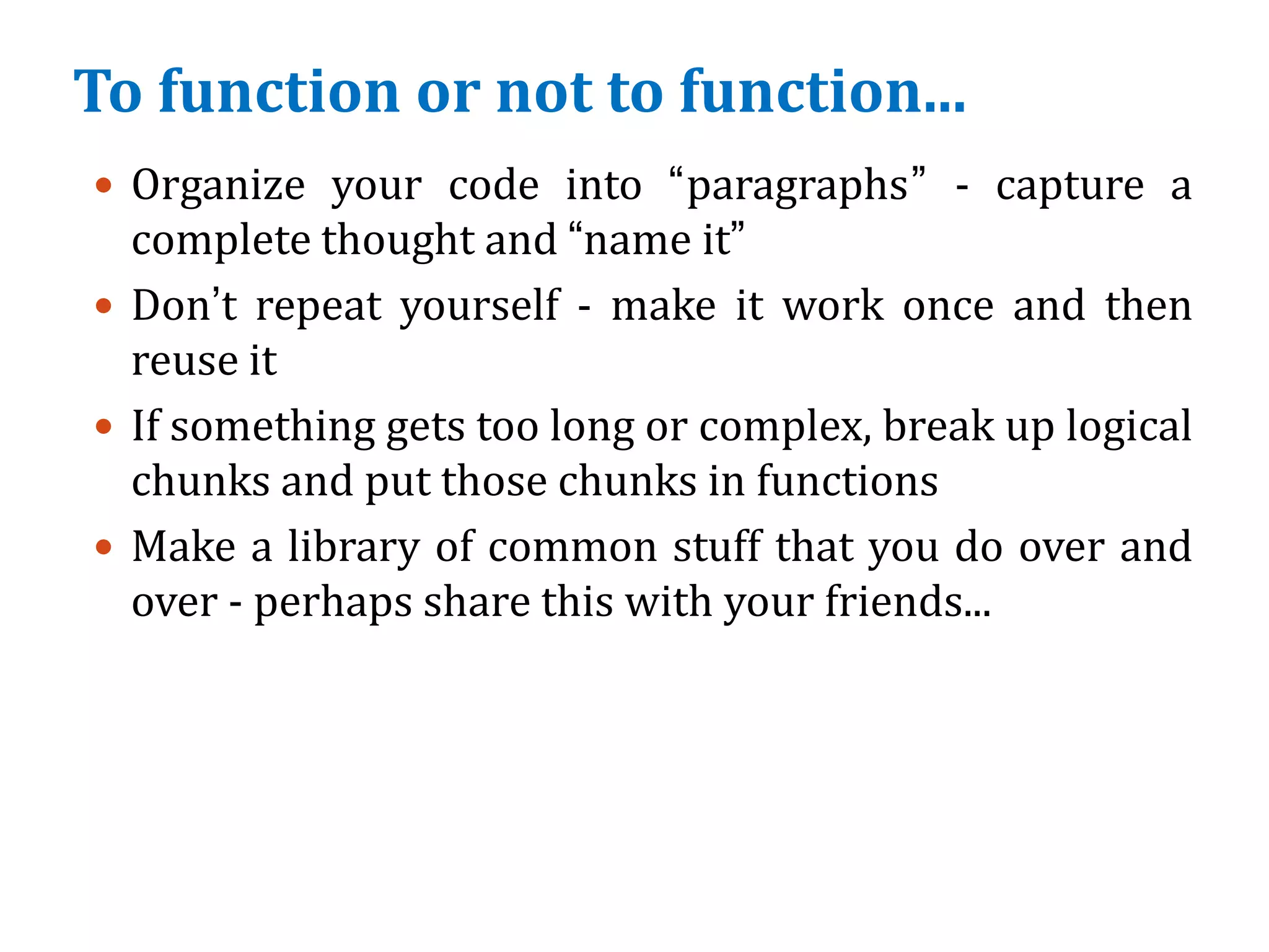 To function or not to function...
 Organize your code into “paragraphs” - capture a
complete thought and “name it”
 Don’t repeat yourself - make it work once and then
reuse it
 If something gets too long or complex, break up logical
chunks and put those chunks in functions
 Make a library of common stuff that you do over and
over - perhaps share this with your friends...
 