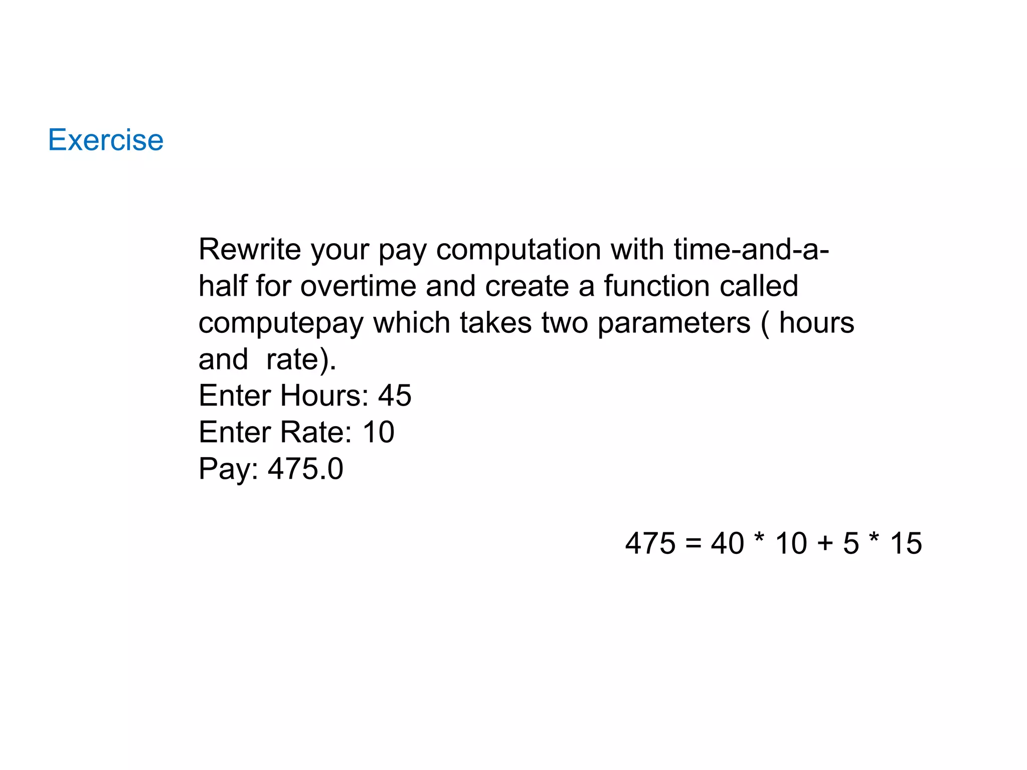 Exercise
Rewrite your pay computation with time-and-a-
half for overtime and create a function called
computepay which takes two parameters ( hours
and rate).
Enter Hours: 45
Enter Rate: 10
Pay: 475.0
475 = 40 * 10 + 5 * 15
 