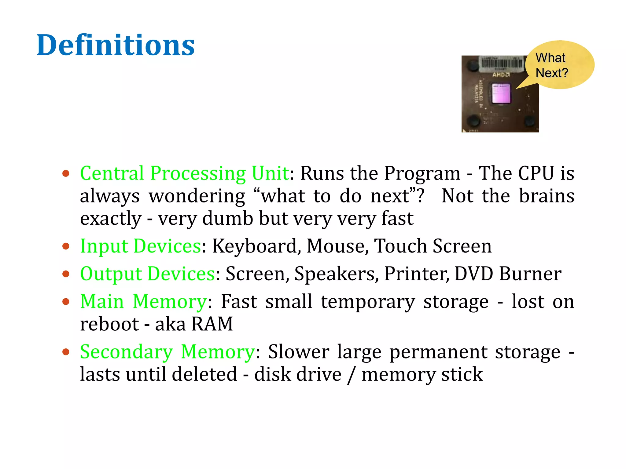 Definitions
 Central Processing Unit: Runs the Program - The CPU is
always wondering “what to do next”? Not the brains
exactly - very dumb but very very fast
 Input Devices: Keyboard, Mouse, Touch Screen
 Output Devices: Screen, Speakers, Printer, DVD Burner
 Main Memory: Fast small temporary storage - lost on
reboot - aka RAM
 Secondary Memory: Slower large permanent storage -
lasts until deleted - disk drive / memory stick
What
Next?
 