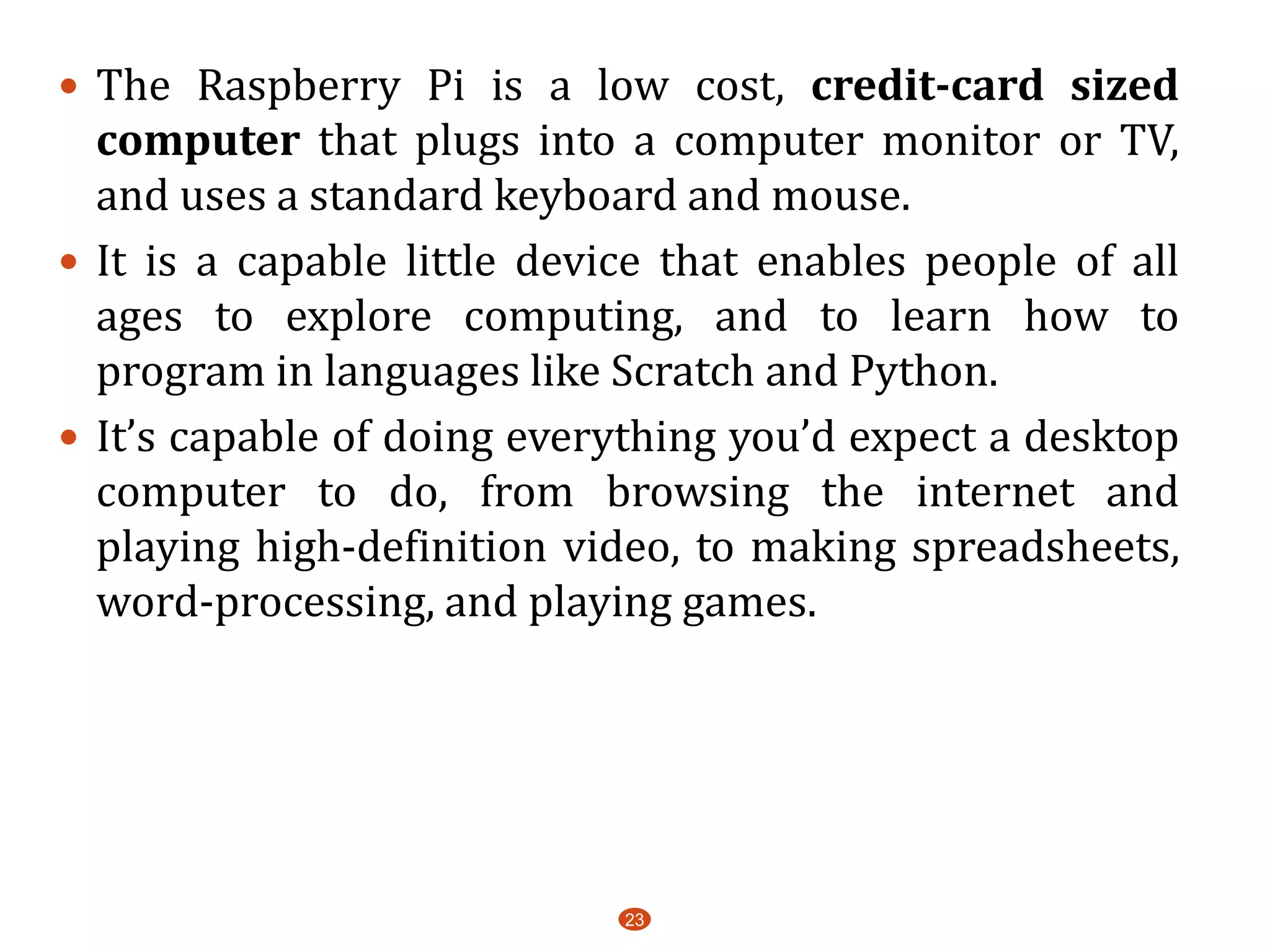  The Raspberry Pi is a low cost, credit-card sized
computer that plugs into a computer monitor or TV,
and uses a standard keyboard and mouse.
 It is a capable little device that enables people of all
ages to explore computing, and to learn how to
program in languages like Scratch and Python.
 It’s capable of doing everything you’d expect a desktop
computer to do, from browsing the internet and
playing high-definition video, to making spreadsheets,
word-processing, and playing games.
23
 