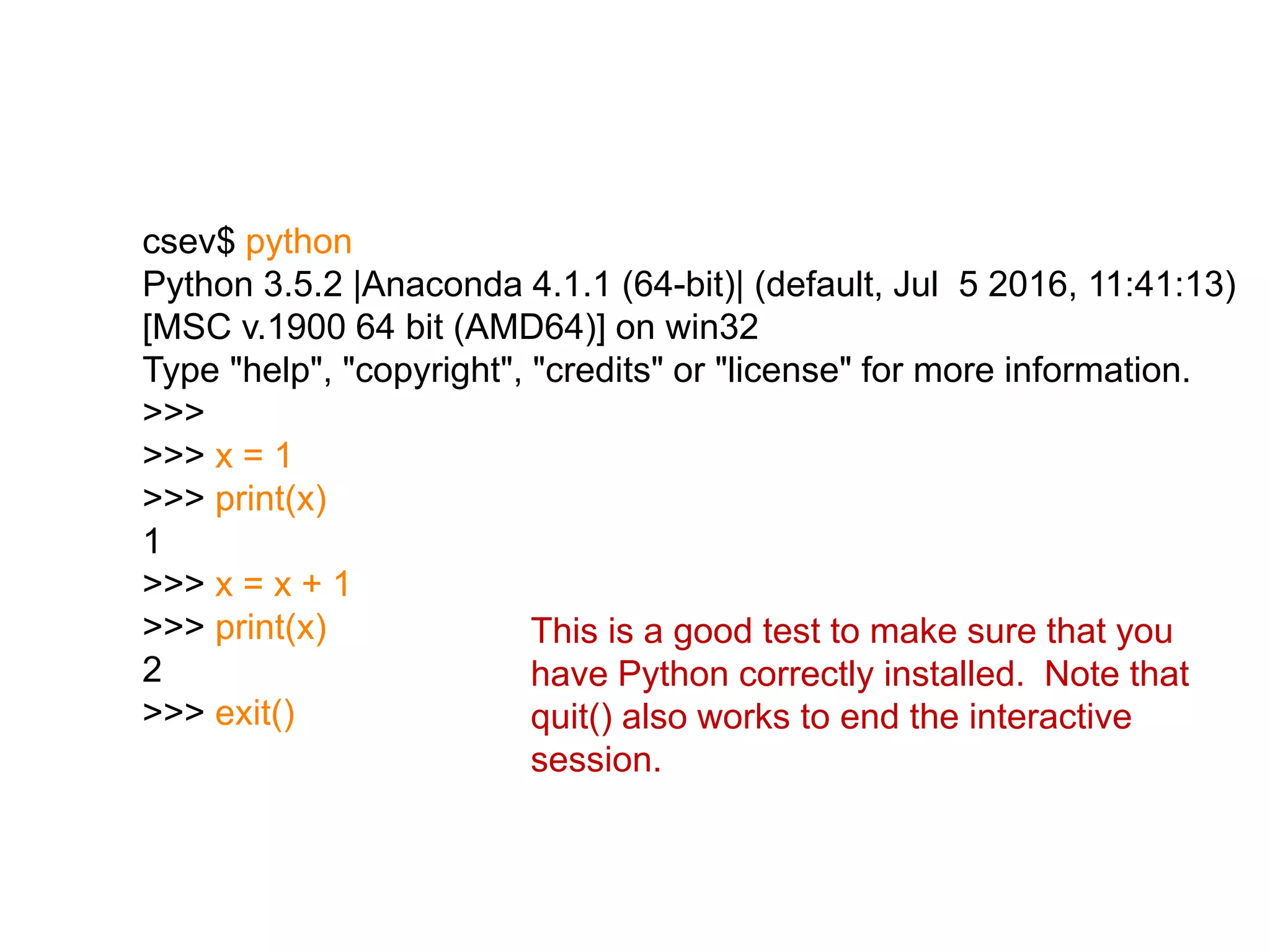 csev$ python
Python 3.5.2 |Anaconda 4.1.1 (64-bit)| (default, Jul 5 2016, 11:41:13)
[MSC v.1900 64 bit (AMD64)] on win32
Type "help", "copyright", "credits" or "license" for more information.
>>>
>>> x = 1
>>> print(x)
1
>>> x = x + 1
>>> print(x)
2
>>> exit()
This is a good test to make sure that you
have Python correctly installed. Note that
quit() also works to end the interactive
session.
 