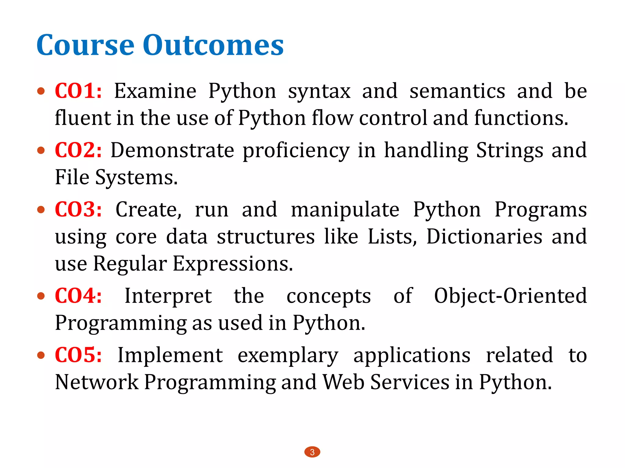 Course Outcomes
3
 CO1: Examine Python syntax and semantics and be
fluent in the use of Python flow control and functions.
 CO2: Demonstrate proficiency in handling Strings and
File Systems.
 CO3: Create, run and manipulate Python Programs
using core data structures like Lists, Dictionaries and
use Regular Expressions.
 CO4: Interpret the concepts of Object-Oriented
Programming as used in Python.
 CO5: Implement exemplary applications related to
Network Programming and Web Services in Python.
 