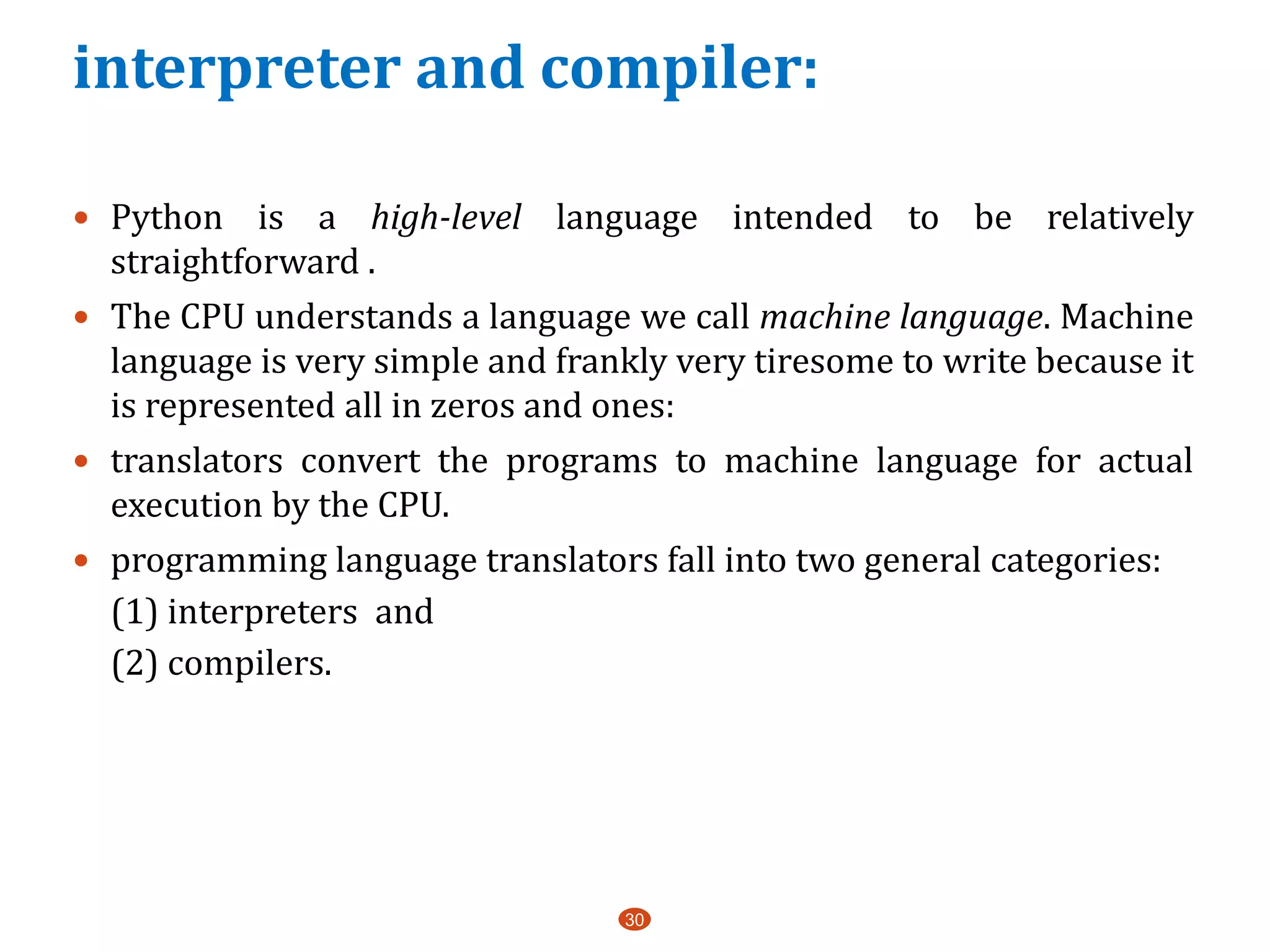 interpreter and compiler:
 Python is a high-level language intended to be relatively
straightforward .
 The CPU understands a language we call machine language. Machine
language is very simple and frankly very tiresome to write because it
is represented all in zeros and ones:
 translators convert the programs to machine language for actual
execution by the CPU.
 programming language translators fall into two general categories:
(1) interpreters and
(2) compilers.
30
 