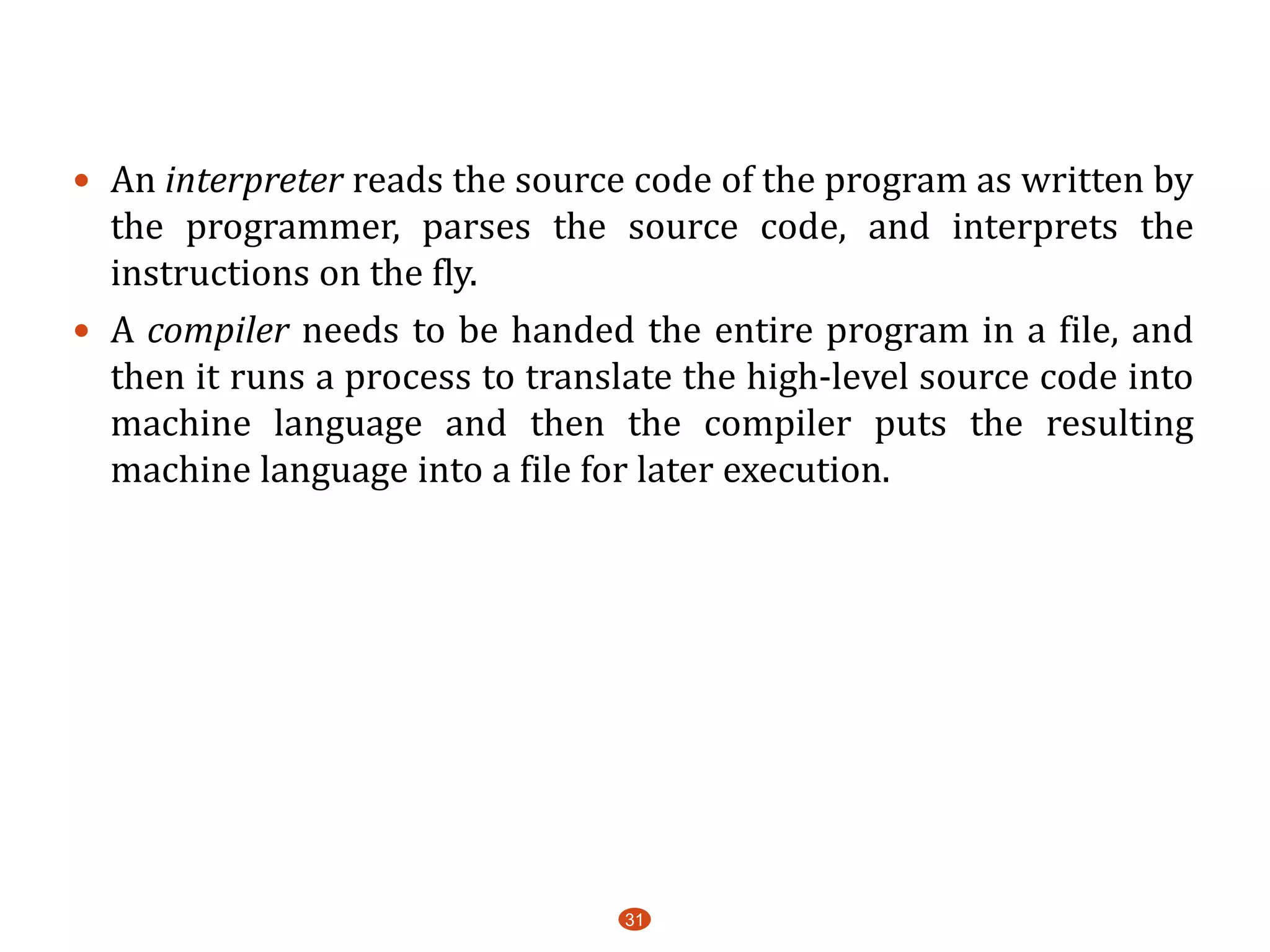  An interpreter reads the source code of the program as written by
the programmer, parses the source code, and interprets the
instructions on the fly.
 A compiler needs to be handed the entire program in a file, and
then it runs a process to translate the high-level source code into
machine language and then the compiler puts the resulting
machine language into a file for later execution.
31
 