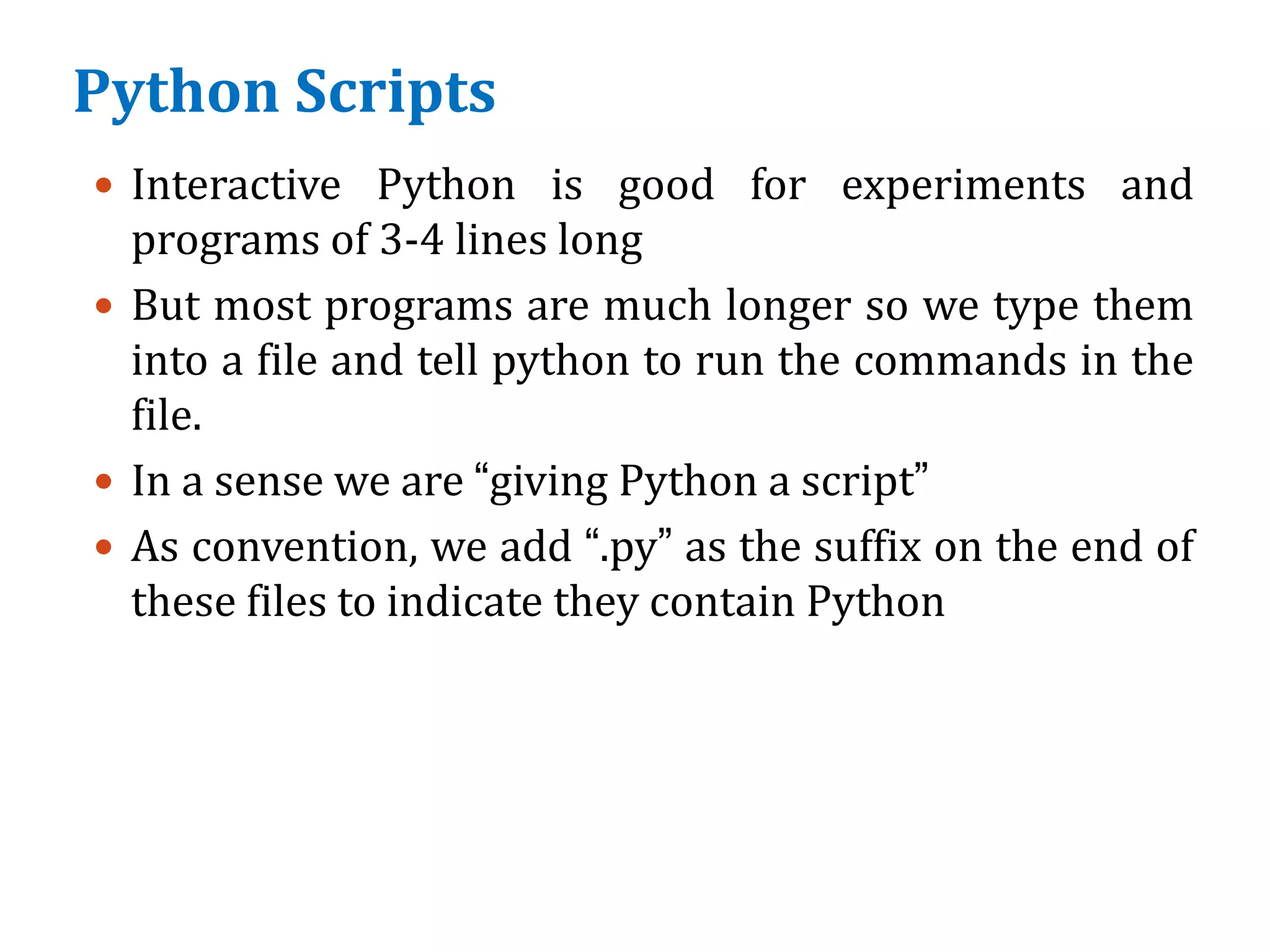 Python Scripts
 Interactive Python is good for experiments and
programs of 3-4 lines long
 But most programs are much longer so we type them
into a file and tell python to run the commands in the
file.
 In a sense we are “giving Python a script”
 As convention, we add “.py” as the suffix on the end of
these files to indicate they contain Python
 