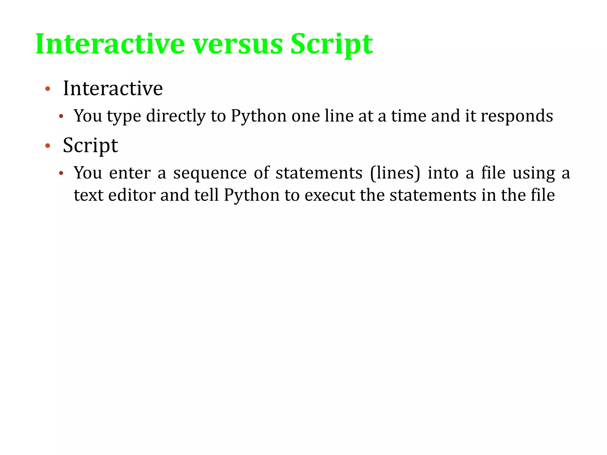 Interactive versus Script
• Interactive
• You type directly to Python one line at a time and it responds
• Script
• You enter a sequence of statements (lines) into a file using a
text editor and tell Python to execut the statements in the file
 