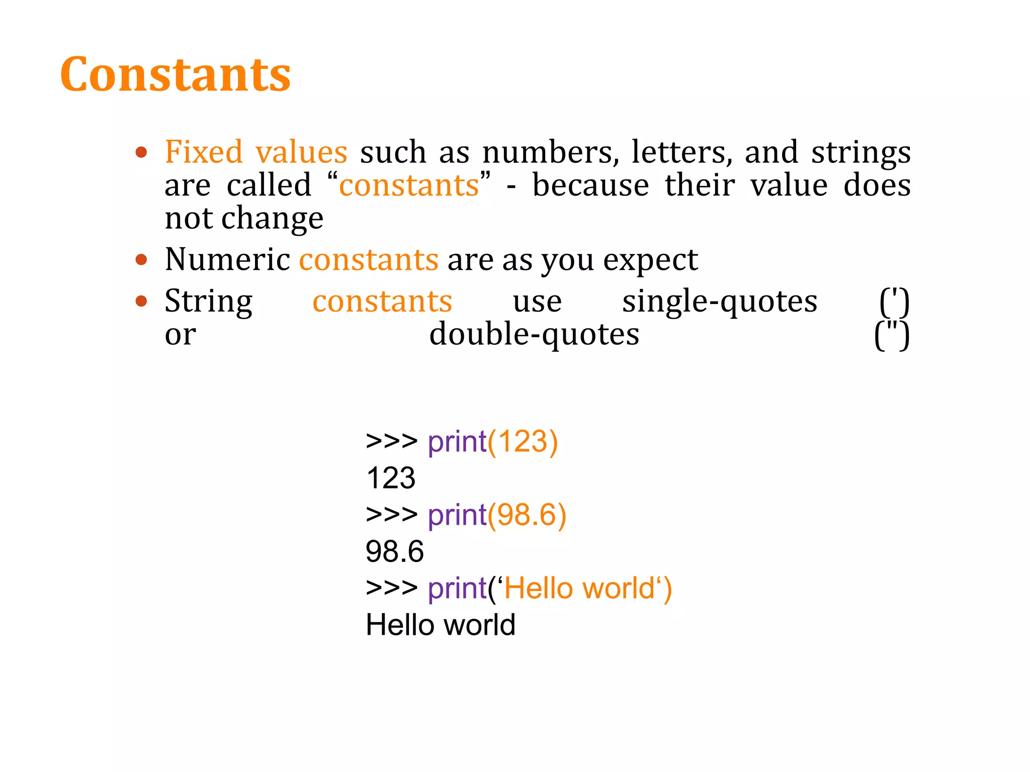 Constants
 Fixed values such as numbers, letters, and strings
are called “constants” - because their value does
not change
 Numeric constants are as you expect
 String constants use single-quotes (')
or double-quotes (")
>>> print(123)
123
>>> print(98.6)
98.6
>>> print(‘Hello world‘)
Hello world
 